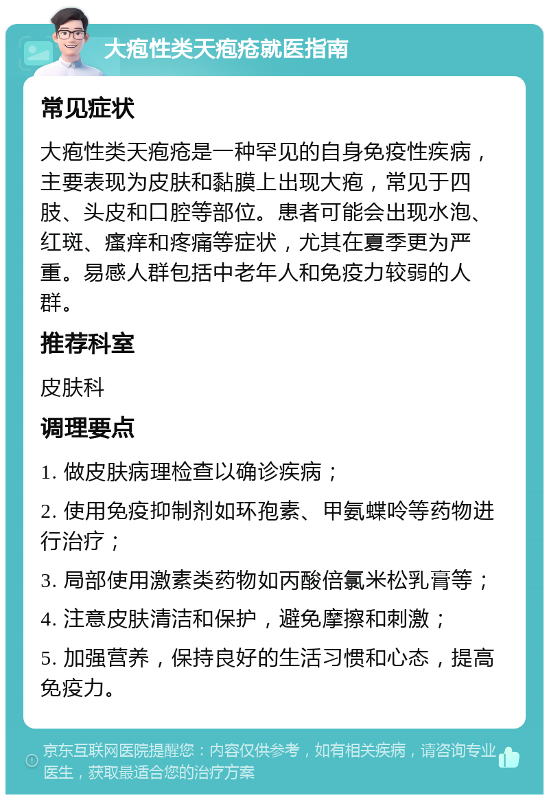 大疱性类天疱疮就医指南 常见症状 大疱性类天疱疮是一种罕见的自身免疫性疾病，主要表现为皮肤和黏膜上出现大疱，常见于四肢、头皮和口腔等部位。患者可能会出现水泡、红斑、瘙痒和疼痛等症状，尤其在夏季更为严重。易感人群包括中老年人和免疫力较弱的人群。 推荐科室 皮肤科 调理要点 1. 做皮肤病理检查以确诊疾病； 2. 使用免疫抑制剂如环孢素、甲氨蝶呤等药物进行治疗； 3. 局部使用激素类药物如丙酸倍氯米松乳膏等； 4. 注意皮肤清洁和保护，避免摩擦和刺激； 5. 加强营养，保持良好的生活习惯和心态，提高免疫力。