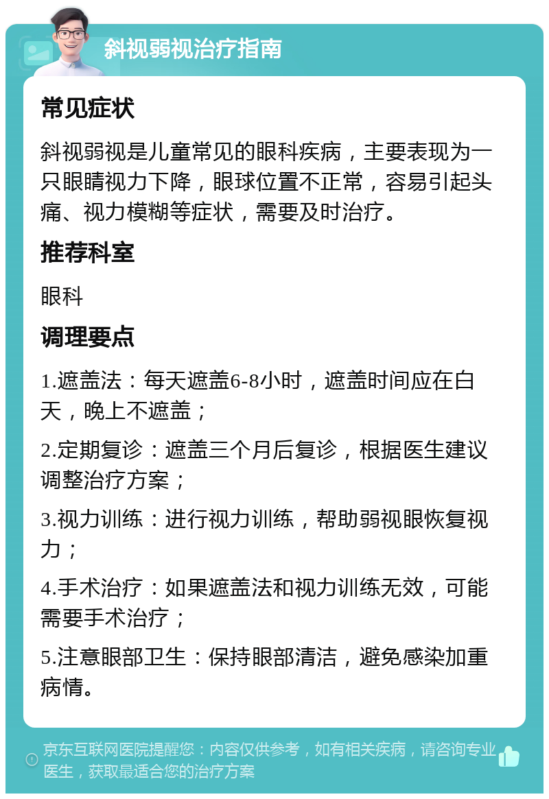 斜视弱视治疗指南 常见症状 斜视弱视是儿童常见的眼科疾病，主要表现为一只眼睛视力下降，眼球位置不正常，容易引起头痛、视力模糊等症状，需要及时治疗。 推荐科室 眼科 调理要点 1.遮盖法：每天遮盖6-8小时，遮盖时间应在白天，晚上不遮盖； 2.定期复诊：遮盖三个月后复诊，根据医生建议调整治疗方案； 3.视力训练：进行视力训练，帮助弱视眼恢复视力； 4.手术治疗：如果遮盖法和视力训练无效，可能需要手术治疗； 5.注意眼部卫生：保持眼部清洁，避免感染加重病情。