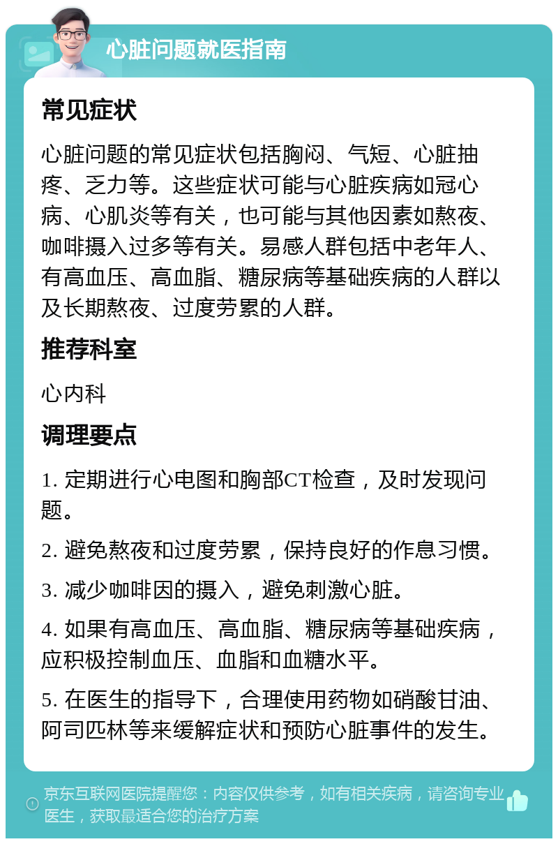 心脏问题就医指南 常见症状 心脏问题的常见症状包括胸闷、气短、心脏抽疼、乏力等。这些症状可能与心脏疾病如冠心病、心肌炎等有关，也可能与其他因素如熬夜、咖啡摄入过多等有关。易感人群包括中老年人、有高血压、高血脂、糖尿病等基础疾病的人群以及长期熬夜、过度劳累的人群。 推荐科室 心内科 调理要点 1. 定期进行心电图和胸部CT检查，及时发现问题。 2. 避免熬夜和过度劳累，保持良好的作息习惯。 3. 减少咖啡因的摄入，避免刺激心脏。 4. 如果有高血压、高血脂、糖尿病等基础疾病，应积极控制血压、血脂和血糖水平。 5. 在医生的指导下，合理使用药物如硝酸甘油、阿司匹林等来缓解症状和预防心脏事件的发生。