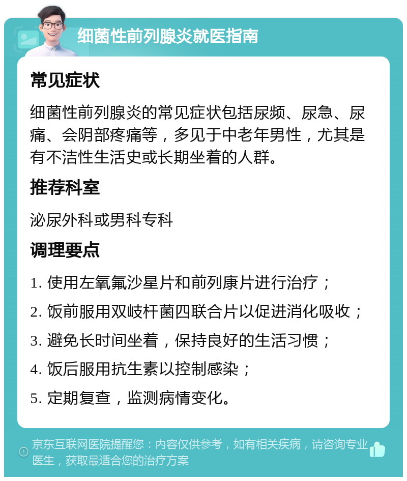 细菌性前列腺炎就医指南 常见症状 细菌性前列腺炎的常见症状包括尿频、尿急、尿痛、会阴部疼痛等，多见于中老年男性，尤其是有不洁性生活史或长期坐着的人群。 推荐科室 泌尿外科或男科专科 调理要点 1. 使用左氧氟沙星片和前列康片进行治疗； 2. 饭前服用双岐杆菌四联合片以促进消化吸收； 3. 避免长时间坐着，保持良好的生活习惯； 4. 饭后服用抗生素以控制感染； 5. 定期复查，监测病情变化。