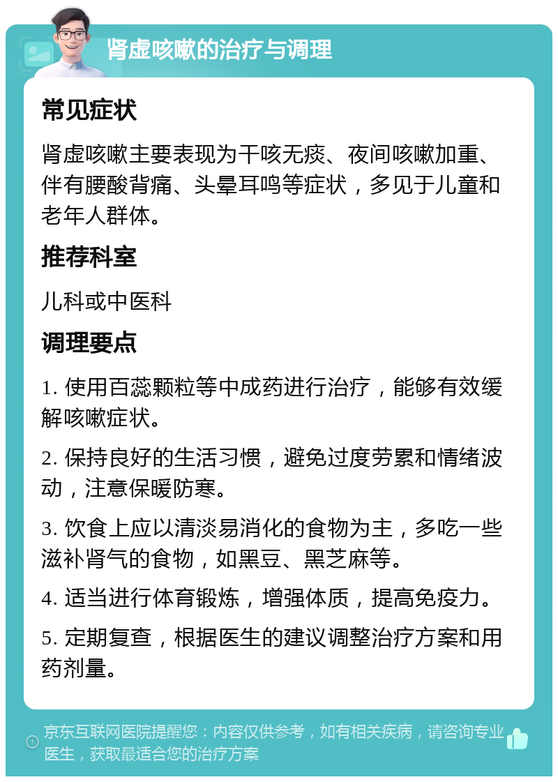 肾虚咳嗽的治疗与调理 常见症状 肾虚咳嗽主要表现为干咳无痰、夜间咳嗽加重、伴有腰酸背痛、头晕耳鸣等症状，多见于儿童和老年人群体。 推荐科室 儿科或中医科 调理要点 1. 使用百蕊颗粒等中成药进行治疗，能够有效缓解咳嗽症状。 2. 保持良好的生活习惯，避免过度劳累和情绪波动，注意保暖防寒。 3. 饮食上应以清淡易消化的食物为主，多吃一些滋补肾气的食物，如黑豆、黑芝麻等。 4. 适当进行体育锻炼，增强体质，提高免疫力。 5. 定期复查，根据医生的建议调整治疗方案和用药剂量。