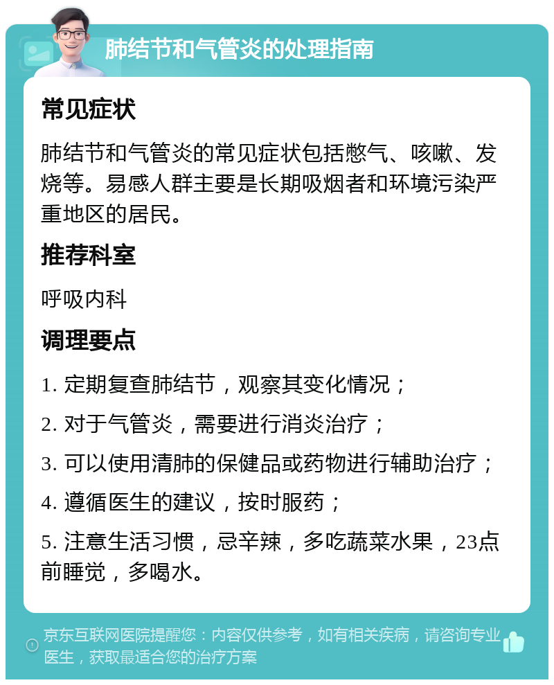 肺结节和气管炎的处理指南 常见症状 肺结节和气管炎的常见症状包括憋气、咳嗽、发烧等。易感人群主要是长期吸烟者和环境污染严重地区的居民。 推荐科室 呼吸内科 调理要点 1. 定期复查肺结节，观察其变化情况； 2. 对于气管炎，需要进行消炎治疗； 3. 可以使用清肺的保健品或药物进行辅助治疗； 4. 遵循医生的建议，按时服药； 5. 注意生活习惯，忌辛辣，多吃蔬菜水果，23点前睡觉，多喝水。