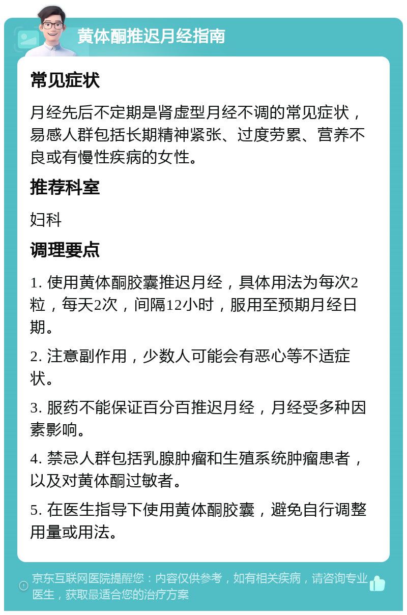 黄体酮推迟月经指南 常见症状 月经先后不定期是肾虚型月经不调的常见症状，易感人群包括长期精神紧张、过度劳累、营养不良或有慢性疾病的女性。 推荐科室 妇科 调理要点 1. 使用黄体酮胶囊推迟月经，具体用法为每次2粒，每天2次，间隔12小时，服用至预期月经日期。 2. 注意副作用，少数人可能会有恶心等不适症状。 3. 服药不能保证百分百推迟月经，月经受多种因素影响。 4. 禁忌人群包括乳腺肿瘤和生殖系统肿瘤患者，以及对黄体酮过敏者。 5. 在医生指导下使用黄体酮胶囊，避免自行调整用量或用法。