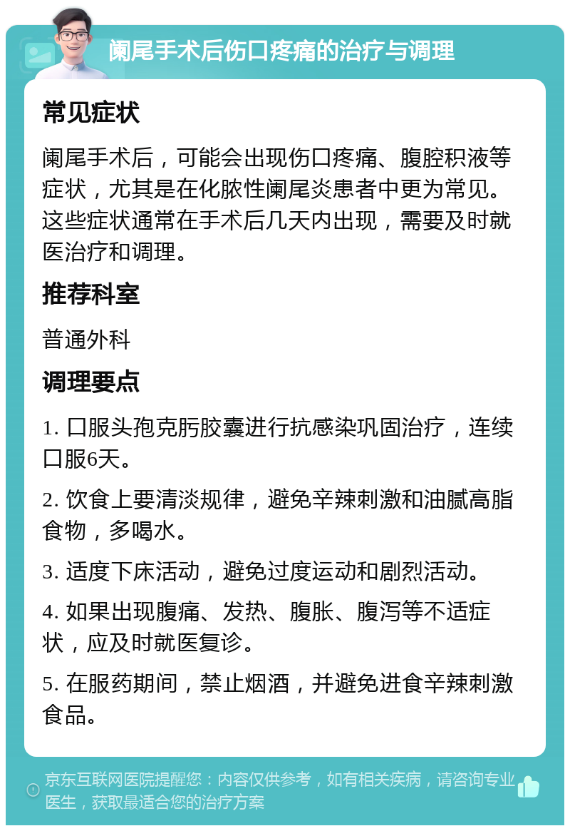 阑尾手术后伤口疼痛的治疗与调理 常见症状 阑尾手术后，可能会出现伤口疼痛、腹腔积液等症状，尤其是在化脓性阑尾炎患者中更为常见。这些症状通常在手术后几天内出现，需要及时就医治疗和调理。 推荐科室 普通外科 调理要点 1. 口服头孢克肟胶囊进行抗感染巩固治疗，连续口服6天。 2. 饮食上要清淡规律，避免辛辣刺激和油腻高脂食物，多喝水。 3. 适度下床活动，避免过度运动和剧烈活动。 4. 如果出现腹痛、发热、腹胀、腹泻等不适症状，应及时就医复诊。 5. 在服药期间，禁止烟酒，并避免进食辛辣刺激食品。