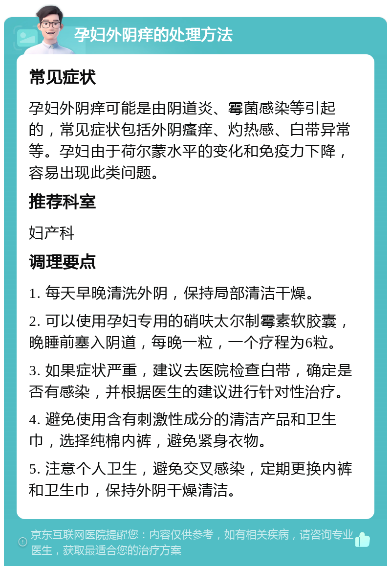 孕妇外阴痒的处理方法 常见症状 孕妇外阴痒可能是由阴道炎、霉菌感染等引起的，常见症状包括外阴瘙痒、灼热感、白带异常等。孕妇由于荷尔蒙水平的变化和免疫力下降，容易出现此类问题。 推荐科室 妇产科 调理要点 1. 每天早晚清洗外阴，保持局部清洁干燥。 2. 可以使用孕妇专用的硝呋太尔制霉素软胶囊，晚睡前塞入阴道，每晚一粒，一个疗程为6粒。 3. 如果症状严重，建议去医院检查白带，确定是否有感染，并根据医生的建议进行针对性治疗。 4. 避免使用含有刺激性成分的清洁产品和卫生巾，选择纯棉内裤，避免紧身衣物。 5. 注意个人卫生，避免交叉感染，定期更换内裤和卫生巾，保持外阴干燥清洁。