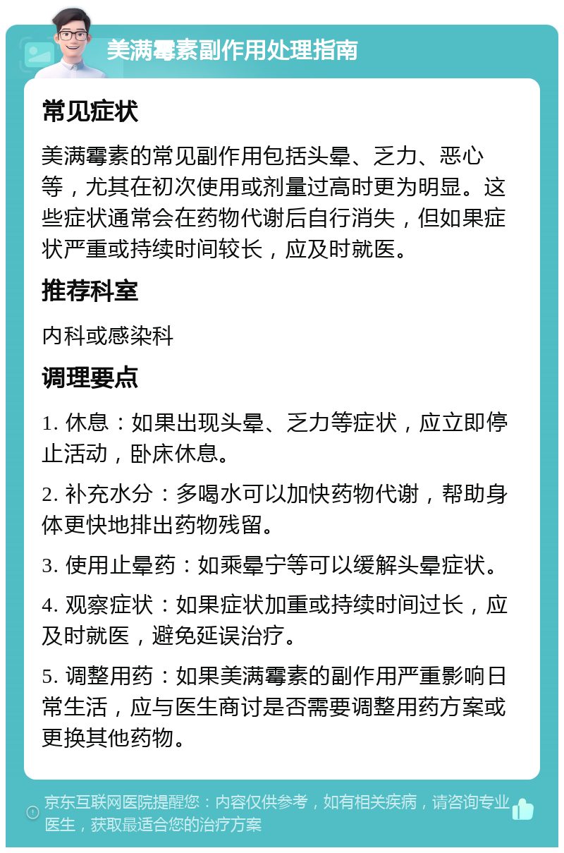 美满霉素副作用处理指南 常见症状 美满霉素的常见副作用包括头晕、乏力、恶心等，尤其在初次使用或剂量过高时更为明显。这些症状通常会在药物代谢后自行消失，但如果症状严重或持续时间较长，应及时就医。 推荐科室 内科或感染科 调理要点 1. 休息：如果出现头晕、乏力等症状，应立即停止活动，卧床休息。 2. 补充水分：多喝水可以加快药物代谢，帮助身体更快地排出药物残留。 3. 使用止晕药：如乘晕宁等可以缓解头晕症状。 4. 观察症状：如果症状加重或持续时间过长，应及时就医，避免延误治疗。 5. 调整用药：如果美满霉素的副作用严重影响日常生活，应与医生商讨是否需要调整用药方案或更换其他药物。