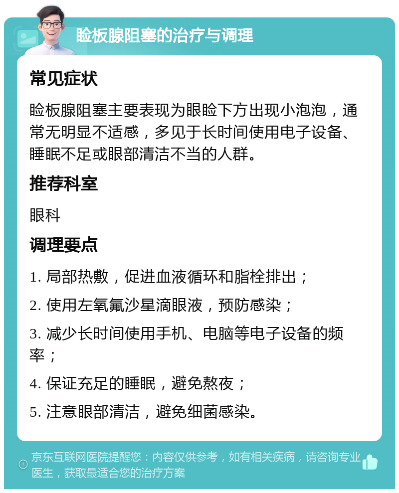 睑板腺阻塞的治疗与调理 常见症状 睑板腺阻塞主要表现为眼睑下方出现小泡泡，通常无明显不适感，多见于长时间使用电子设备、睡眠不足或眼部清洁不当的人群。 推荐科室 眼科 调理要点 1. 局部热敷，促进血液循环和脂栓排出； 2. 使用左氧氟沙星滴眼液，预防感染； 3. 减少长时间使用手机、电脑等电子设备的频率； 4. 保证充足的睡眠，避免熬夜； 5. 注意眼部清洁，避免细菌感染。