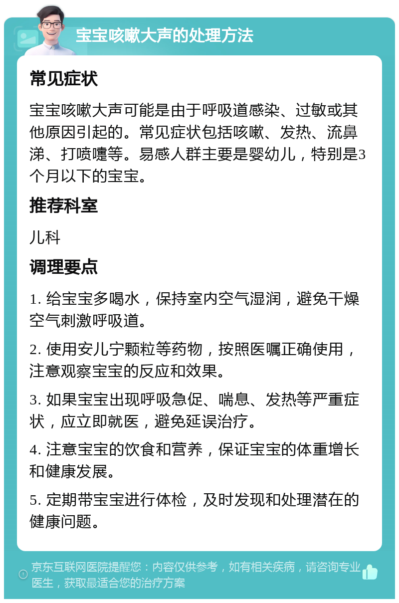 宝宝咳嗽大声的处理方法 常见症状 宝宝咳嗽大声可能是由于呼吸道感染、过敏或其他原因引起的。常见症状包括咳嗽、发热、流鼻涕、打喷嚏等。易感人群主要是婴幼儿，特别是3个月以下的宝宝。 推荐科室 儿科 调理要点 1. 给宝宝多喝水，保持室内空气湿润，避免干燥空气刺激呼吸道。 2. 使用安儿宁颗粒等药物，按照医嘱正确使用，注意观察宝宝的反应和效果。 3. 如果宝宝出现呼吸急促、喘息、发热等严重症状，应立即就医，避免延误治疗。 4. 注意宝宝的饮食和营养，保证宝宝的体重增长和健康发展。 5. 定期带宝宝进行体检，及时发现和处理潜在的健康问题。