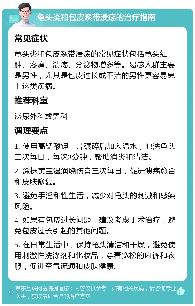 龟头炎和包皮系带溃疡的治疗指南 常见症状 龟头炎和包皮系带溃疡的常见症状包括龟头红肿、疼痛、溃疡、分泌物增多等。易感人群主要是男性，尤其是包皮过长或不洁的男性更容易患上这类疾病。 推荐科室 泌尿外科或男科 调理要点 1. 使用高锰酸钾一片碾碎后加入温水，泡洗龟头三次每日，每次3分钟，帮助消炎和清洁。 2. 涂抹美宝湿润烧伤膏三次每日，促进溃疡愈合和皮肤修复。 3. 避免手淫和性生活，减少对龟头的刺激和感染风险。 4. 如果有包皮过长问题，建议考虑手术治疗，避免包皮过长引起的其他问题。 5. 在日常生活中，保持龟头清洁和干燥，避免使用刺激性洗涤剂和化妆品，穿着宽松的内裤和衣服，促进空气流通和皮肤健康。