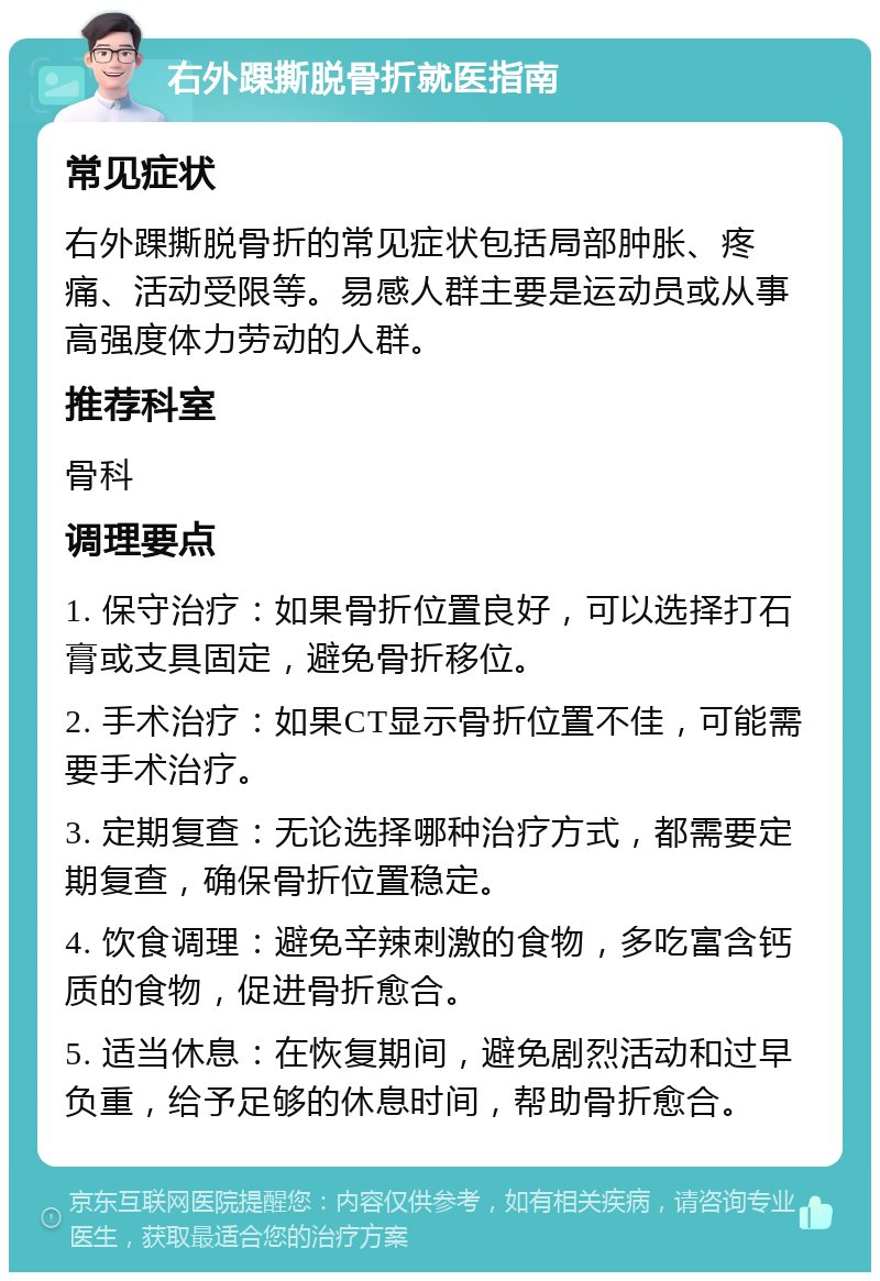 右外踝撕脱骨折就医指南 常见症状 右外踝撕脱骨折的常见症状包括局部肿胀、疼痛、活动受限等。易感人群主要是运动员或从事高强度体力劳动的人群。 推荐科室 骨科 调理要点 1. 保守治疗：如果骨折位置良好，可以选择打石膏或支具固定，避免骨折移位。 2. 手术治疗：如果CT显示骨折位置不佳，可能需要手术治疗。 3. 定期复查：无论选择哪种治疗方式，都需要定期复查，确保骨折位置稳定。 4. 饮食调理：避免辛辣刺激的食物，多吃富含钙质的食物，促进骨折愈合。 5. 适当休息：在恢复期间，避免剧烈活动和过早负重，给予足够的休息时间，帮助骨折愈合。