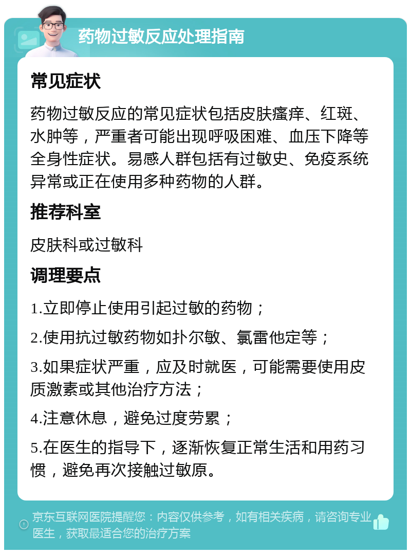 药物过敏反应处理指南 常见症状 药物过敏反应的常见症状包括皮肤瘙痒、红斑、水肿等，严重者可能出现呼吸困难、血压下降等全身性症状。易感人群包括有过敏史、免疫系统异常或正在使用多种药物的人群。 推荐科室 皮肤科或过敏科 调理要点 1.立即停止使用引起过敏的药物； 2.使用抗过敏药物如扑尔敏、氯雷他定等； 3.如果症状严重，应及时就医，可能需要使用皮质激素或其他治疗方法； 4.注意休息，避免过度劳累； 5.在医生的指导下，逐渐恢复正常生活和用药习惯，避免再次接触过敏原。