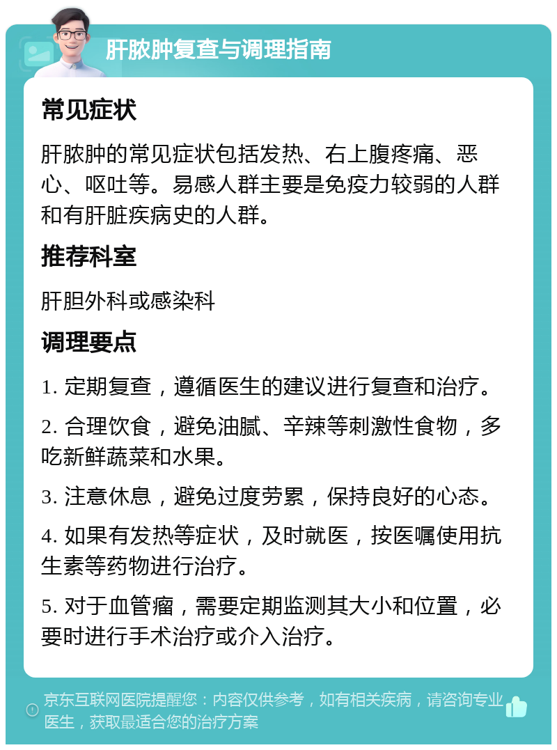 肝脓肿复查与调理指南 常见症状 肝脓肿的常见症状包括发热、右上腹疼痛、恶心、呕吐等。易感人群主要是免疫力较弱的人群和有肝脏疾病史的人群。 推荐科室 肝胆外科或感染科 调理要点 1. 定期复查，遵循医生的建议进行复查和治疗。 2. 合理饮食，避免油腻、辛辣等刺激性食物，多吃新鲜蔬菜和水果。 3. 注意休息，避免过度劳累，保持良好的心态。 4. 如果有发热等症状，及时就医，按医嘱使用抗生素等药物进行治疗。 5. 对于血管瘤，需要定期监测其大小和位置，必要时进行手术治疗或介入治疗。