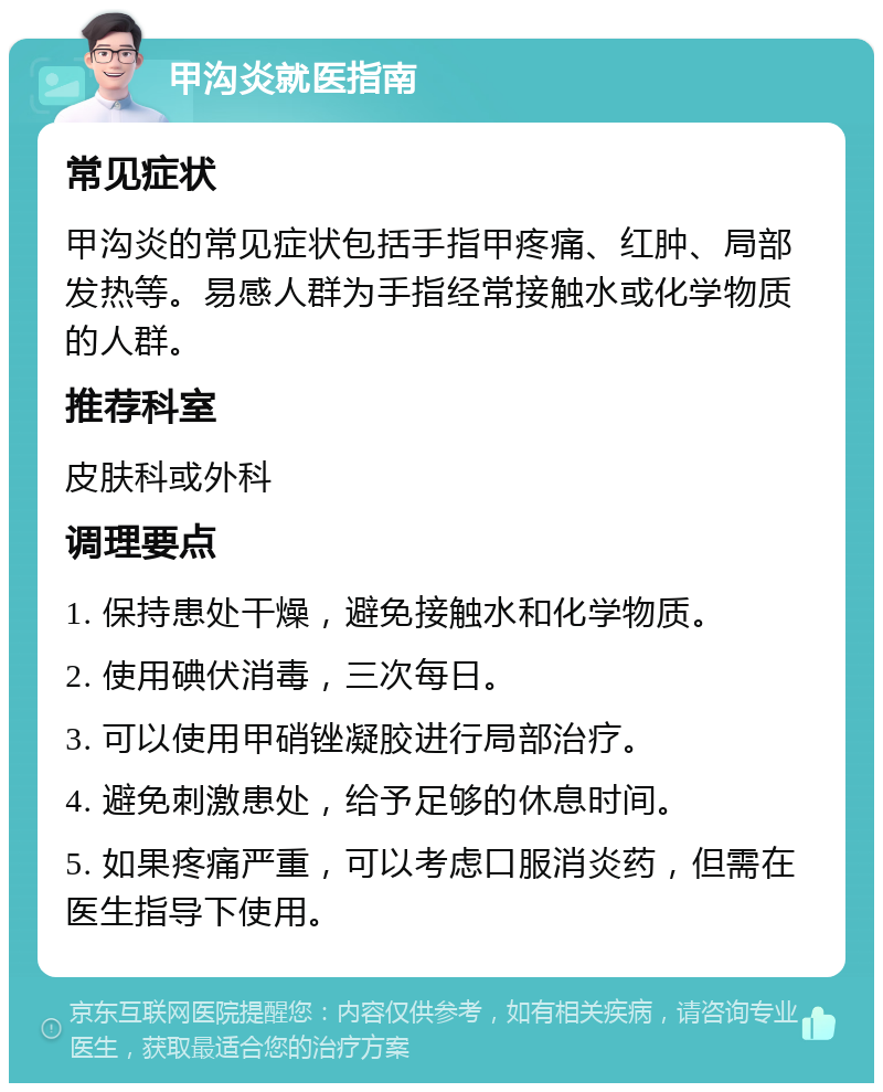 甲沟炎就医指南 常见症状 甲沟炎的常见症状包括手指甲疼痛、红肿、局部发热等。易感人群为手指经常接触水或化学物质的人群。 推荐科室 皮肤科或外科 调理要点 1. 保持患处干燥，避免接触水和化学物质。 2. 使用碘伏消毒，三次每日。 3. 可以使用甲硝锉凝胶进行局部治疗。 4. 避免刺激患处，给予足够的休息时间。 5. 如果疼痛严重，可以考虑口服消炎药，但需在医生指导下使用。