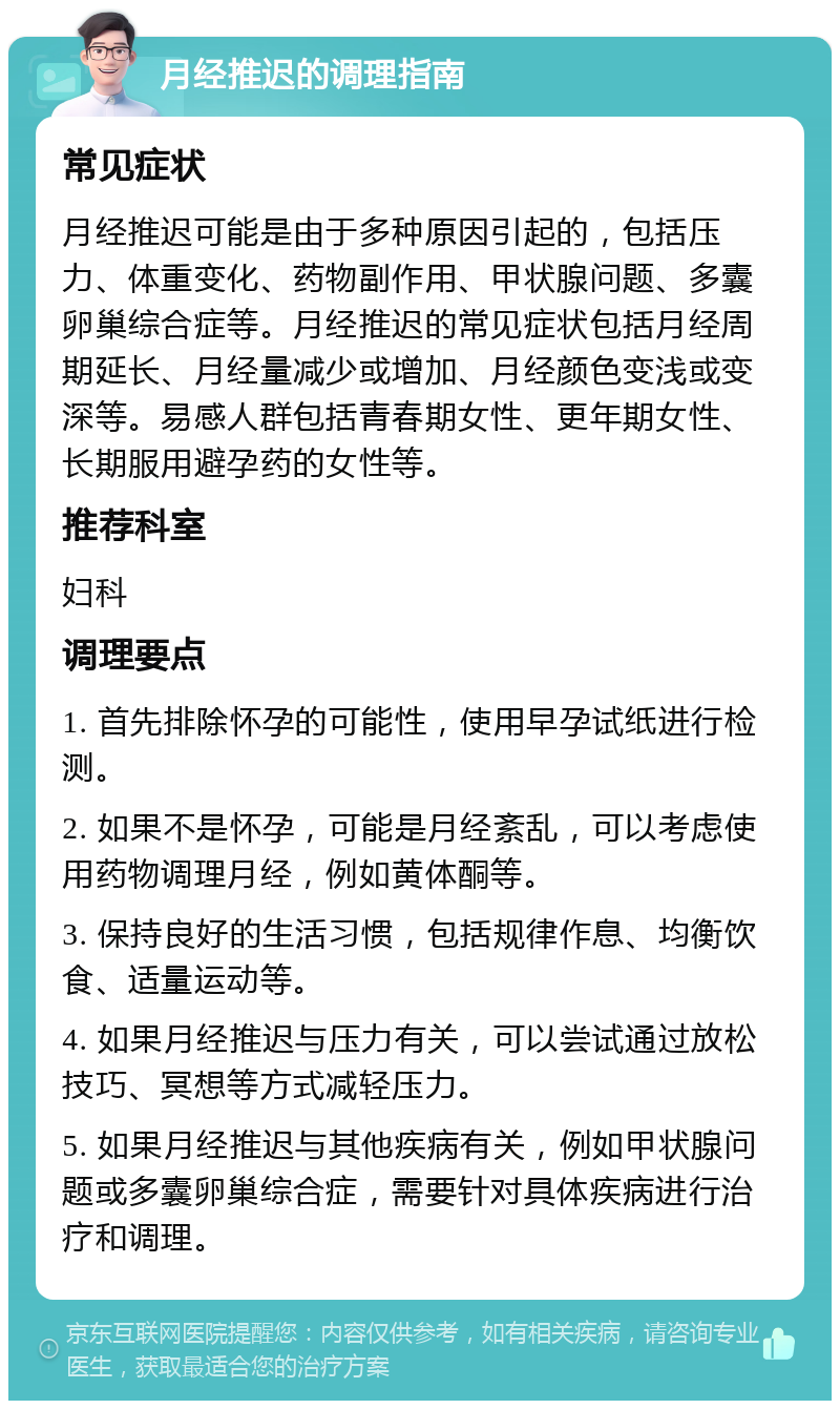 月经推迟的调理指南 常见症状 月经推迟可能是由于多种原因引起的，包括压力、体重变化、药物副作用、甲状腺问题、多囊卵巢综合症等。月经推迟的常见症状包括月经周期延长、月经量减少或增加、月经颜色变浅或变深等。易感人群包括青春期女性、更年期女性、长期服用避孕药的女性等。 推荐科室 妇科 调理要点 1. 首先排除怀孕的可能性，使用早孕试纸进行检测。 2. 如果不是怀孕，可能是月经紊乱，可以考虑使用药物调理月经，例如黄体酮等。 3. 保持良好的生活习惯，包括规律作息、均衡饮食、适量运动等。 4. 如果月经推迟与压力有关，可以尝试通过放松技巧、冥想等方式减轻压力。 5. 如果月经推迟与其他疾病有关，例如甲状腺问题或多囊卵巢综合症，需要针对具体疾病进行治疗和调理。