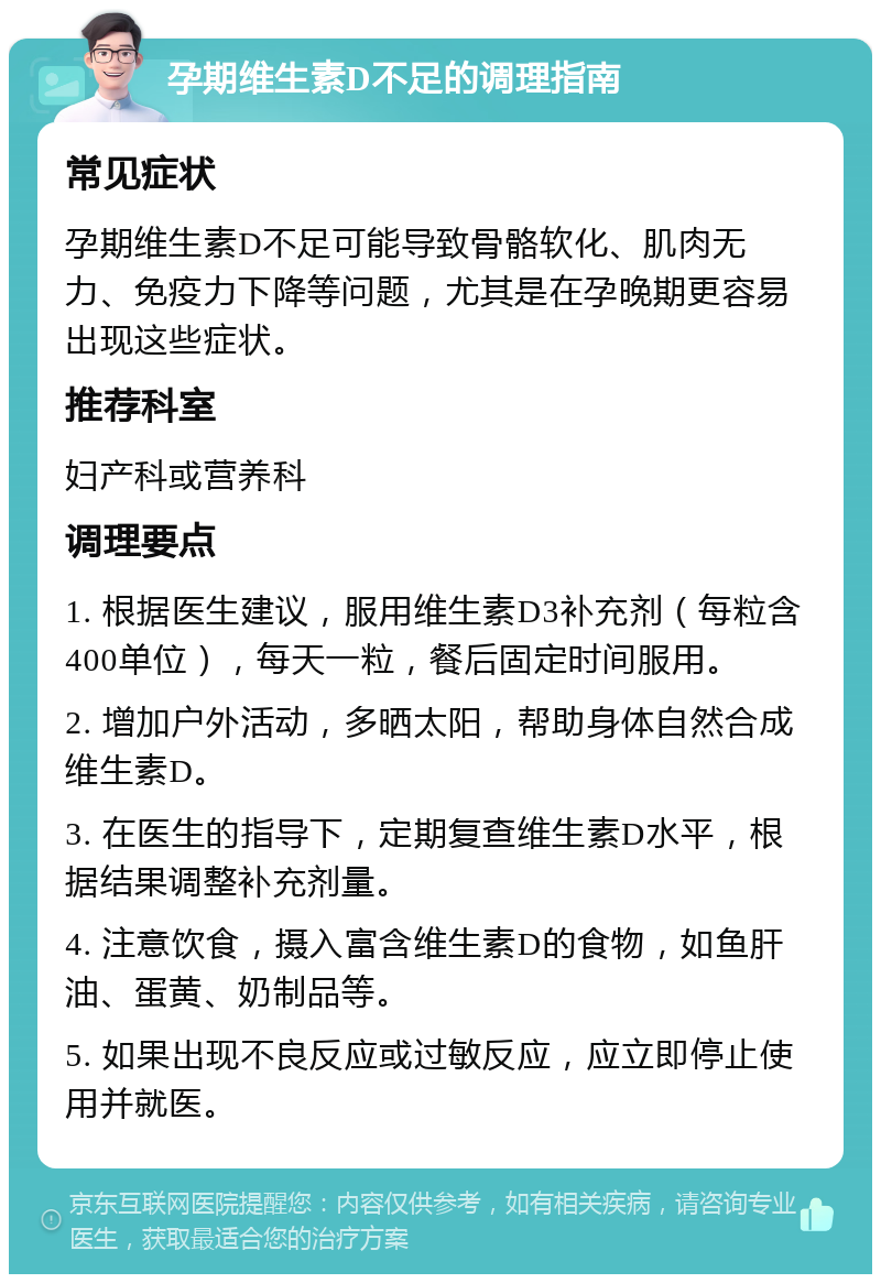 孕期维生素D不足的调理指南 常见症状 孕期维生素D不足可能导致骨骼软化、肌肉无力、免疫力下降等问题，尤其是在孕晚期更容易出现这些症状。 推荐科室 妇产科或营养科 调理要点 1. 根据医生建议，服用维生素D3补充剂（每粒含400单位），每天一粒，餐后固定时间服用。 2. 增加户外活动，多晒太阳，帮助身体自然合成维生素D。 3. 在医生的指导下，定期复查维生素D水平，根据结果调整补充剂量。 4. 注意饮食，摄入富含维生素D的食物，如鱼肝油、蛋黄、奶制品等。 5. 如果出现不良反应或过敏反应，应立即停止使用并就医。