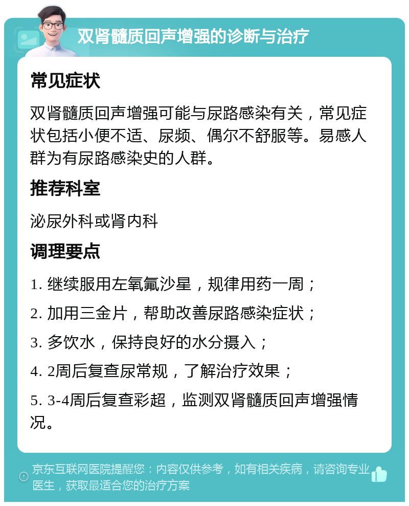 双肾髓质回声增强的诊断与治疗 常见症状 双肾髓质回声增强可能与尿路感染有关，常见症状包括小便不适、尿频、偶尔不舒服等。易感人群为有尿路感染史的人群。 推荐科室 泌尿外科或肾内科 调理要点 1. 继续服用左氧氟沙星，规律用药一周； 2. 加用三金片，帮助改善尿路感染症状； 3. 多饮水，保持良好的水分摄入； 4. 2周后复查尿常规，了解治疗效果； 5. 3-4周后复查彩超，监测双肾髓质回声增强情况。