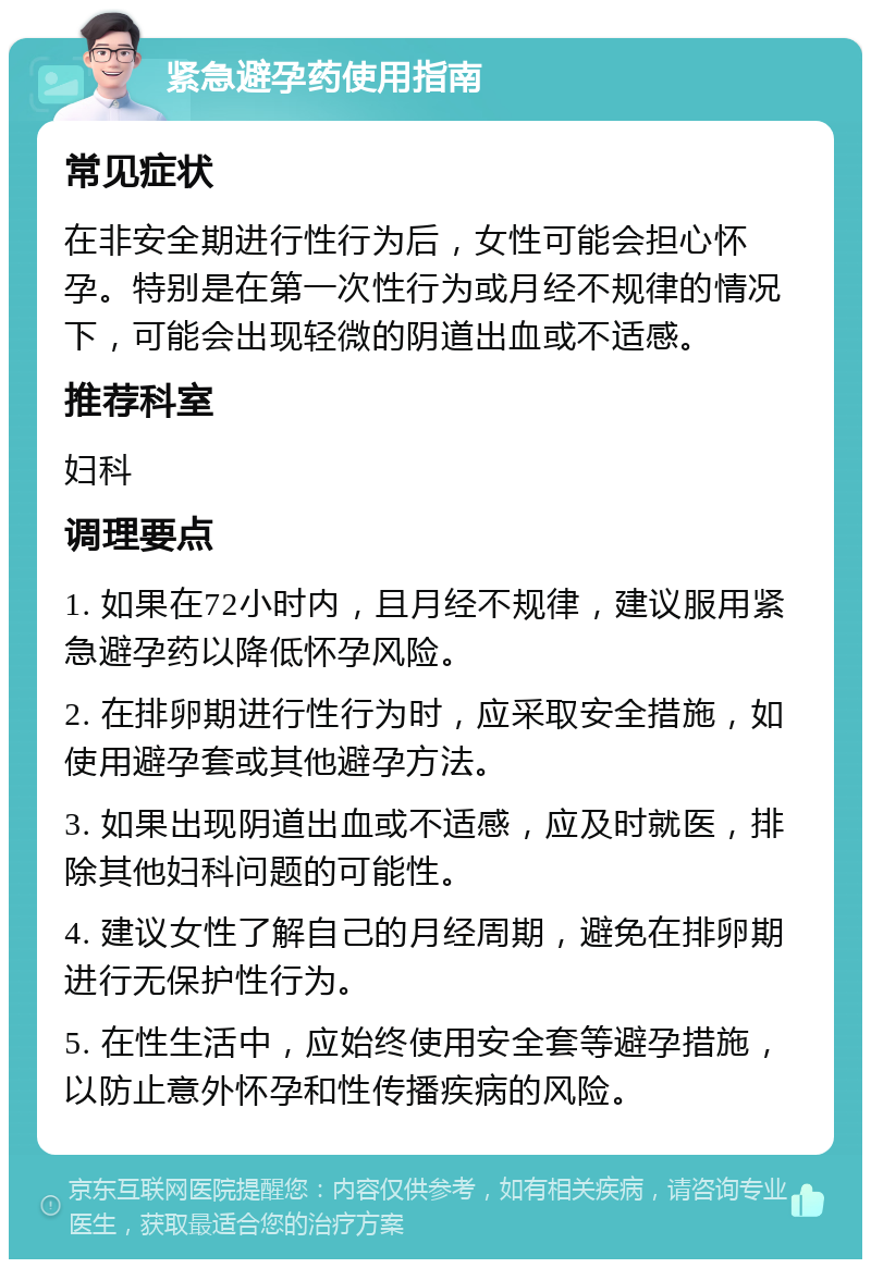 紧急避孕药使用指南 常见症状 在非安全期进行性行为后，女性可能会担心怀孕。特别是在第一次性行为或月经不规律的情况下，可能会出现轻微的阴道出血或不适感。 推荐科室 妇科 调理要点 1. 如果在72小时内，且月经不规律，建议服用紧急避孕药以降低怀孕风险。 2. 在排卵期进行性行为时，应采取安全措施，如使用避孕套或其他避孕方法。 3. 如果出现阴道出血或不适感，应及时就医，排除其他妇科问题的可能性。 4. 建议女性了解自己的月经周期，避免在排卵期进行无保护性行为。 5. 在性生活中，应始终使用安全套等避孕措施，以防止意外怀孕和性传播疾病的风险。