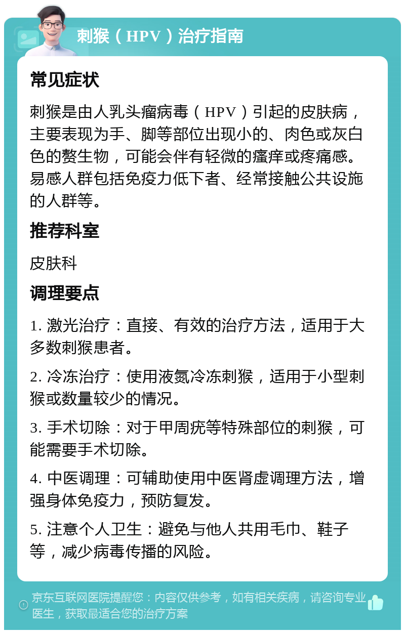 刺猴（HPV）治疗指南 常见症状 刺猴是由人乳头瘤病毒（HPV）引起的皮肤病，主要表现为手、脚等部位出现小的、肉色或灰白色的赘生物，可能会伴有轻微的瘙痒或疼痛感。易感人群包括免疫力低下者、经常接触公共设施的人群等。 推荐科室 皮肤科 调理要点 1. 激光治疗：直接、有效的治疗方法，适用于大多数刺猴患者。 2. 冷冻治疗：使用液氮冷冻刺猴，适用于小型刺猴或数量较少的情况。 3. 手术切除：对于甲周疣等特殊部位的刺猴，可能需要手术切除。 4. 中医调理：可辅助使用中医肾虚调理方法，增强身体免疫力，预防复发。 5. 注意个人卫生：避免与他人共用毛巾、鞋子等，减少病毒传播的风险。