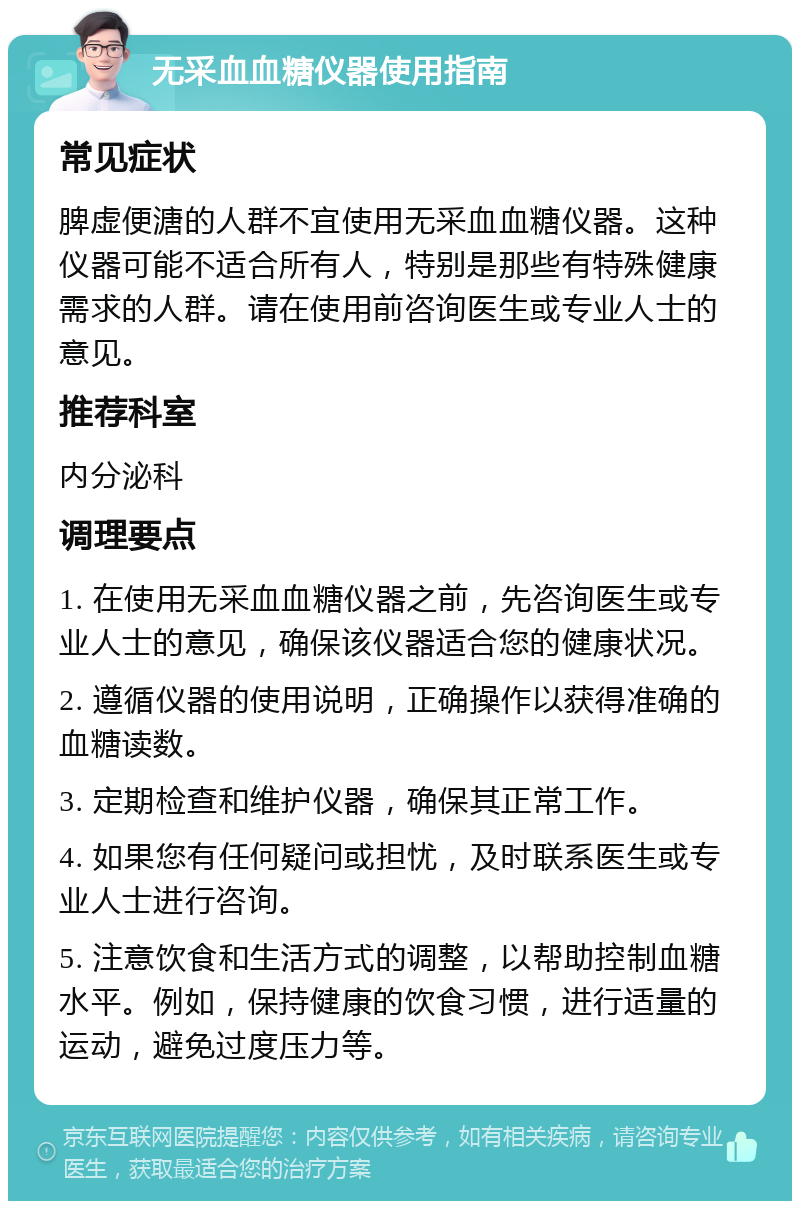 无采血血糖仪器使用指南 常见症状 脾虚便溏的人群不宜使用无采血血糖仪器。这种仪器可能不适合所有人，特别是那些有特殊健康需求的人群。请在使用前咨询医生或专业人士的意见。 推荐科室 内分泌科 调理要点 1. 在使用无采血血糖仪器之前，先咨询医生或专业人士的意见，确保该仪器适合您的健康状况。 2. 遵循仪器的使用说明，正确操作以获得准确的血糖读数。 3. 定期检查和维护仪器，确保其正常工作。 4. 如果您有任何疑问或担忧，及时联系医生或专业人士进行咨询。 5. 注意饮食和生活方式的调整，以帮助控制血糖水平。例如，保持健康的饮食习惯，进行适量的运动，避免过度压力等。