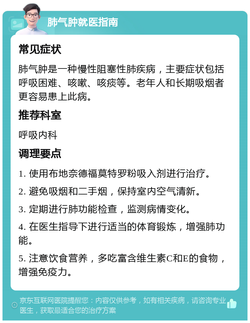 肺气肿就医指南 常见症状 肺气肿是一种慢性阻塞性肺疾病，主要症状包括呼吸困难、咳嗽、咳痰等。老年人和长期吸烟者更容易患上此病。 推荐科室 呼吸内科 调理要点 1. 使用布地奈德福莫特罗粉吸入剂进行治疗。 2. 避免吸烟和二手烟，保持室内空气清新。 3. 定期进行肺功能检查，监测病情变化。 4. 在医生指导下进行适当的体育锻炼，增强肺功能。 5. 注意饮食营养，多吃富含维生素C和E的食物，增强免疫力。