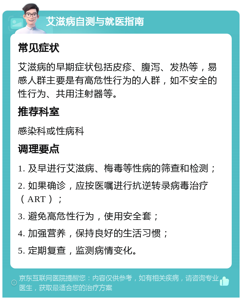 艾滋病自测与就医指南 常见症状 艾滋病的早期症状包括皮疹、腹泻、发热等，易感人群主要是有高危性行为的人群，如不安全的性行为、共用注射器等。 推荐科室 感染科或性病科 调理要点 1. 及早进行艾滋病、梅毒等性病的筛查和检测； 2. 如果确诊，应按医嘱进行抗逆转录病毒治疗（ART）； 3. 避免高危性行为，使用安全套； 4. 加强营养，保持良好的生活习惯； 5. 定期复查，监测病情变化。