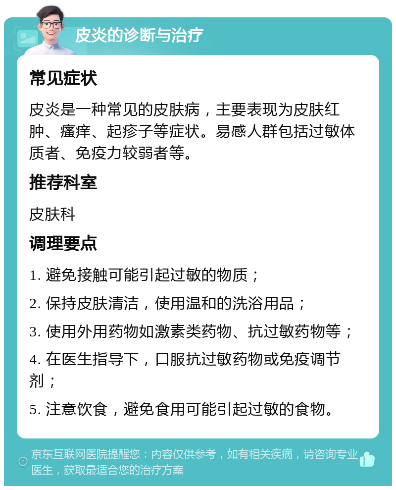 皮炎的诊断与治疗 常见症状 皮炎是一种常见的皮肤病，主要表现为皮肤红肿、瘙痒、起疹子等症状。易感人群包括过敏体质者、免疫力较弱者等。 推荐科室 皮肤科 调理要点 1. 避免接触可能引起过敏的物质； 2. 保持皮肤清洁，使用温和的洗浴用品； 3. 使用外用药物如激素类药物、抗过敏药物等； 4. 在医生指导下，口服抗过敏药物或免疫调节剂； 5. 注意饮食，避免食用可能引起过敏的食物。