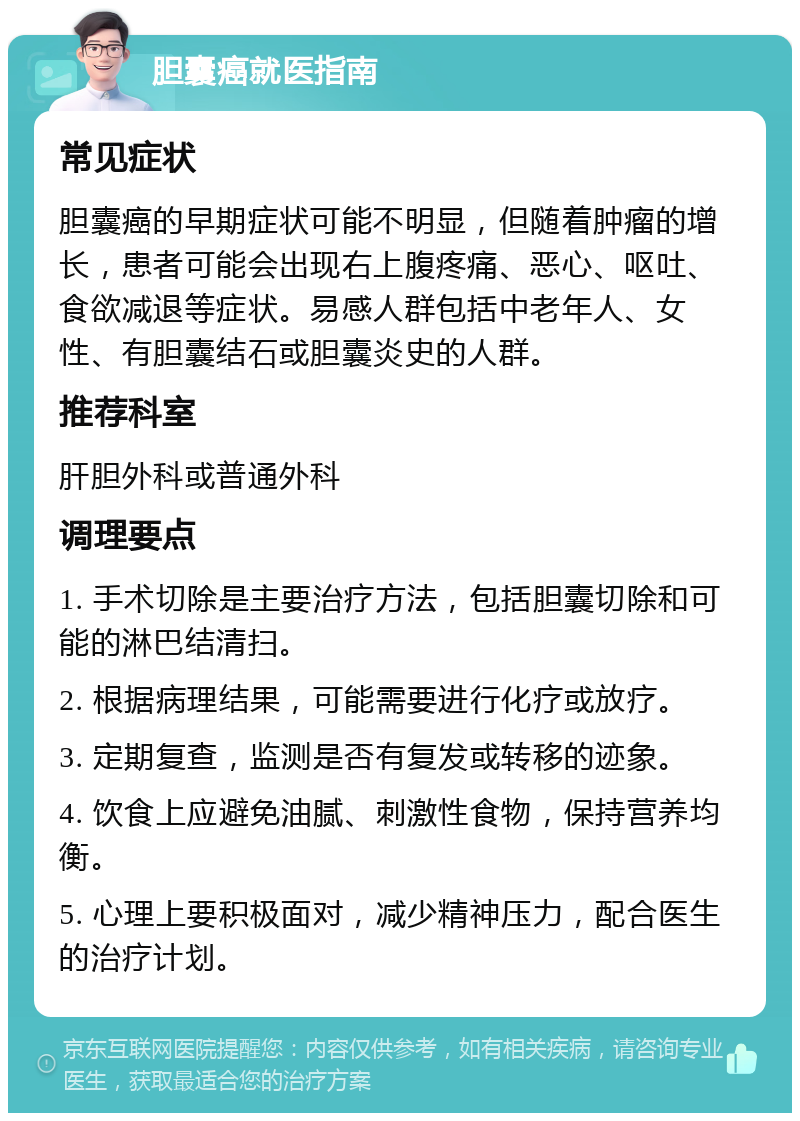 胆囊癌就医指南 常见症状 胆囊癌的早期症状可能不明显，但随着肿瘤的增长，患者可能会出现右上腹疼痛、恶心、呕吐、食欲减退等症状。易感人群包括中老年人、女性、有胆囊结石或胆囊炎史的人群。 推荐科室 肝胆外科或普通外科 调理要点 1. 手术切除是主要治疗方法，包括胆囊切除和可能的淋巴结清扫。 2. 根据病理结果，可能需要进行化疗或放疗。 3. 定期复查，监测是否有复发或转移的迹象。 4. 饮食上应避免油腻、刺激性食物，保持营养均衡。 5. 心理上要积极面对，减少精神压力，配合医生的治疗计划。