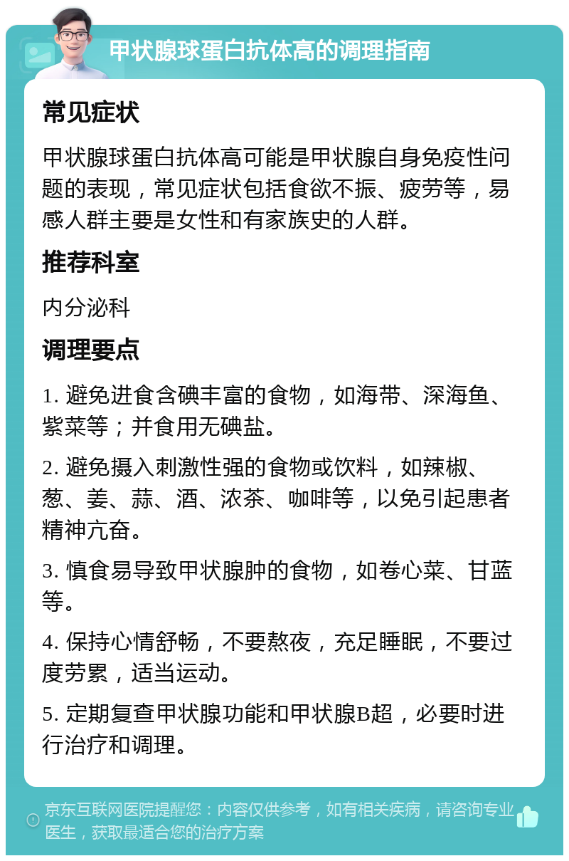 甲状腺球蛋白抗体高的调理指南 常见症状 甲状腺球蛋白抗体高可能是甲状腺自身免疫性问题的表现，常见症状包括食欲不振、疲劳等，易感人群主要是女性和有家族史的人群。 推荐科室 内分泌科 调理要点 1. 避免进食含碘丰富的食物，如海带、深海鱼、紫菜等；并食用无碘盐。 2. 避免摄入刺激性强的食物或饮料，如辣椒、葱、姜、蒜、酒、浓茶、咖啡等，以免引起患者精神亢奋。 3. 慎食易导致甲状腺肿的食物，如卷心菜、甘蓝等。 4. 保持心情舒畅，不要熬夜，充足睡眠，不要过度劳累，适当运动。 5. 定期复查甲状腺功能和甲状腺B超，必要时进行治疗和调理。