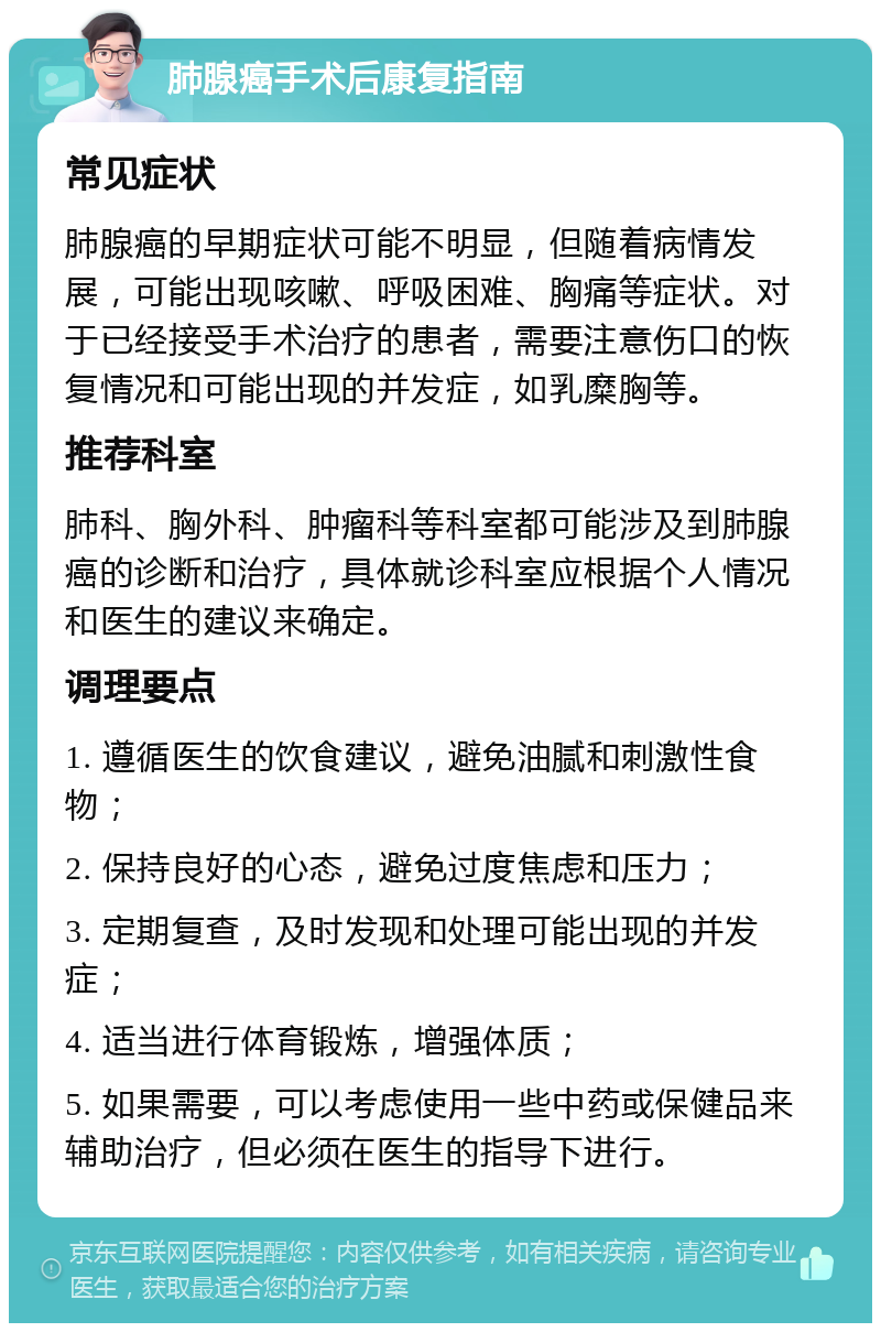 肺腺癌手术后康复指南 常见症状 肺腺癌的早期症状可能不明显，但随着病情发展，可能出现咳嗽、呼吸困难、胸痛等症状。对于已经接受手术治疗的患者，需要注意伤口的恢复情况和可能出现的并发症，如乳糜胸等。 推荐科室 肺科、胸外科、肿瘤科等科室都可能涉及到肺腺癌的诊断和治疗，具体就诊科室应根据个人情况和医生的建议来确定。 调理要点 1. 遵循医生的饮食建议，避免油腻和刺激性食物； 2. 保持良好的心态，避免过度焦虑和压力； 3. 定期复查，及时发现和处理可能出现的并发症； 4. 适当进行体育锻炼，增强体质； 5. 如果需要，可以考虑使用一些中药或保健品来辅助治疗，但必须在医生的指导下进行。