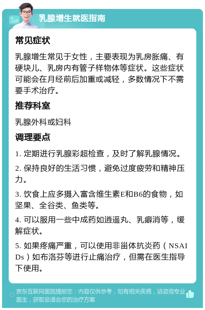 乳腺增生就医指南 常见症状 乳腺增生常见于女性，主要表现为乳房胀痛、有硬块儿、乳房内有管子样物体等症状。这些症状可能会在月经前后加重或减轻，多数情况下不需要手术治疗。 推荐科室 乳腺外科或妇科 调理要点 1. 定期进行乳腺彩超检查，及时了解乳腺情况。 2. 保持良好的生活习惯，避免过度疲劳和精神压力。 3. 饮食上应多摄入富含维生素E和B6的食物，如坚果、全谷类、鱼类等。 4. 可以服用一些中成药如逍遥丸、乳癖消等，缓解症状。 5. 如果疼痛严重，可以使用非甾体抗炎药（NSAIDs）如布洛芬等进行止痛治疗，但需在医生指导下使用。