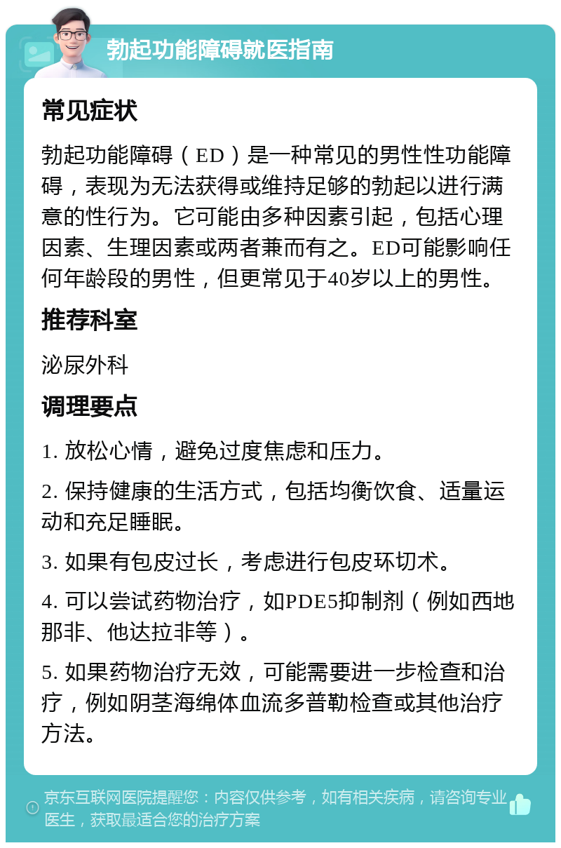 勃起功能障碍就医指南 常见症状 勃起功能障碍（ED）是一种常见的男性性功能障碍，表现为无法获得或维持足够的勃起以进行满意的性行为。它可能由多种因素引起，包括心理因素、生理因素或两者兼而有之。ED可能影响任何年龄段的男性，但更常见于40岁以上的男性。 推荐科室 泌尿外科 调理要点 1. 放松心情，避免过度焦虑和压力。 2. 保持健康的生活方式，包括均衡饮食、适量运动和充足睡眠。 3. 如果有包皮过长，考虑进行包皮环切术。 4. 可以尝试药物治疗，如PDE5抑制剂（例如西地那非、他达拉非等）。 5. 如果药物治疗无效，可能需要进一步检查和治疗，例如阴茎海绵体血流多普勒检查或其他治疗方法。