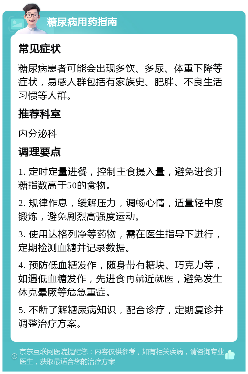 糖尿病用药指南 常见症状 糖尿病患者可能会出现多饮、多尿、体重下降等症状，易感人群包括有家族史、肥胖、不良生活习惯等人群。 推荐科室 内分泌科 调理要点 1. 定时定量进餐，控制主食摄入量，避免进食升糖指数高于50的食物。 2. 规律作息，缓解压力，调畅心情，适量轻中度锻炼，避免剧烈高强度运动。 3. 使用达格列净等药物，需在医生指导下进行，定期检测血糖并记录数据。 4. 预防低血糖发作，随身带有糖块、巧克力等，如遇低血糖发作，先进食再就近就医，避免发生休克晕厥等危急重症。 5. 不断了解糖尿病知识，配合诊疗，定期复诊并调整治疗方案。