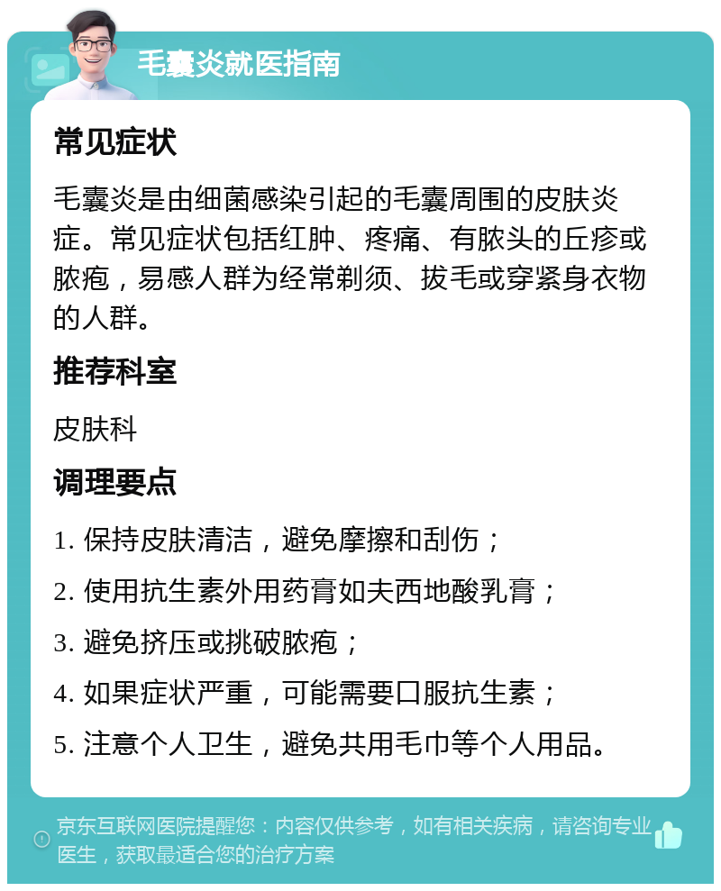 毛囊炎就医指南 常见症状 毛囊炎是由细菌感染引起的毛囊周围的皮肤炎症。常见症状包括红肿、疼痛、有脓头的丘疹或脓疱，易感人群为经常剃须、拔毛或穿紧身衣物的人群。 推荐科室 皮肤科 调理要点 1. 保持皮肤清洁，避免摩擦和刮伤； 2. 使用抗生素外用药膏如夫西地酸乳膏； 3. 避免挤压或挑破脓疱； 4. 如果症状严重，可能需要口服抗生素； 5. 注意个人卫生，避免共用毛巾等个人用品。