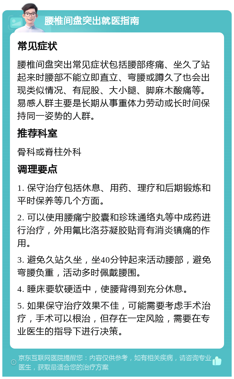 腰椎间盘突出就医指南 常见症状 腰椎间盘突出常见症状包括腰部疼痛、坐久了站起来时腰部不能立即直立、弯腰或蹲久了也会出现类似情况、有屁股、大小腿、脚麻木酸痛等。易感人群主要是长期从事重体力劳动或长时间保持同一姿势的人群。 推荐科室 骨科或脊柱外科 调理要点 1. 保守治疗包括休息、用药、理疗和后期锻炼和平时保养等几个方面。 2. 可以使用腰痛宁胶囊和珍珠通络丸等中成药进行治疗，外用氟比洛芬凝胶贴膏有消炎镇痛的作用。 3. 避免久站久坐，坐40分钟起来活动腰部，避免弯腰负重，活动多时佩戴腰围。 4. 睡床要软硬适中，使腰背得到充分休息。 5. 如果保守治疗效果不佳，可能需要考虑手术治疗，手术可以根治，但存在一定风险，需要在专业医生的指导下进行决策。