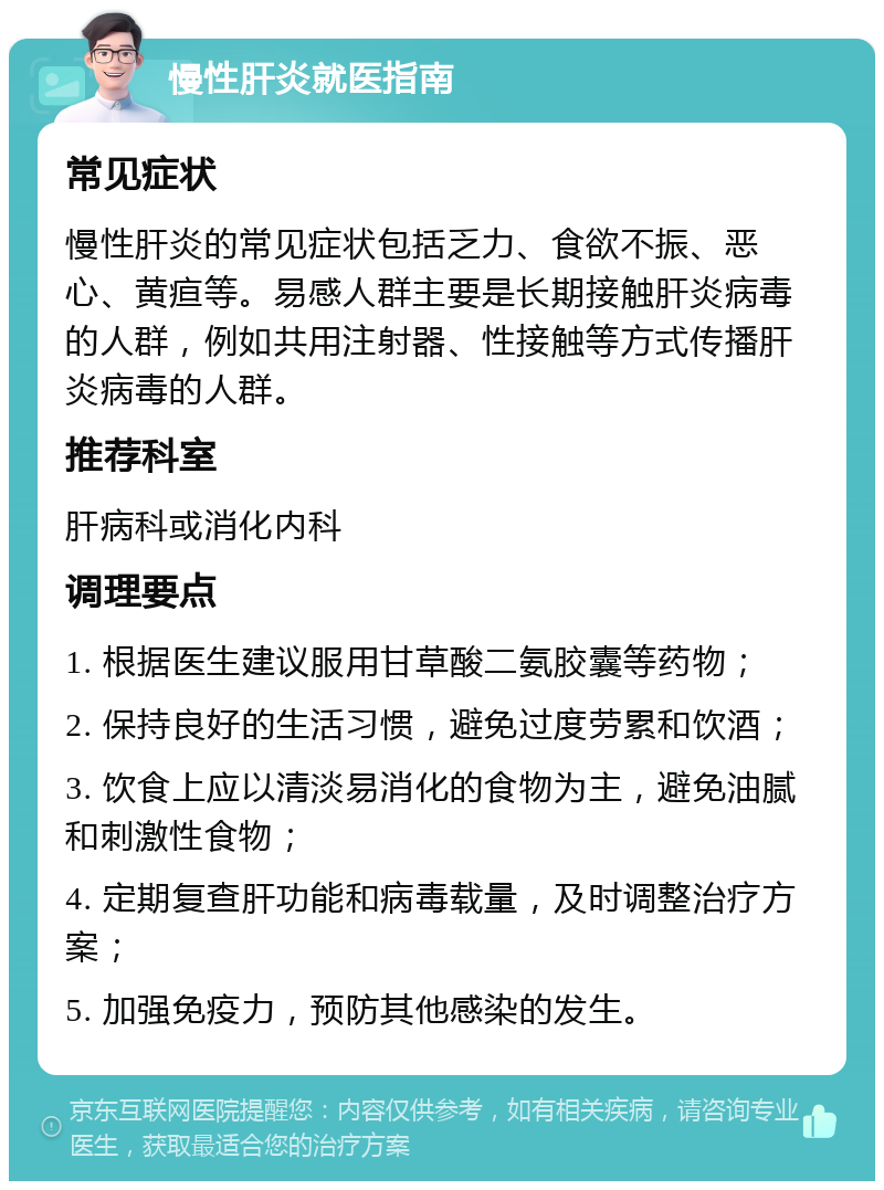 慢性肝炎就医指南 常见症状 慢性肝炎的常见症状包括乏力、食欲不振、恶心、黄疸等。易感人群主要是长期接触肝炎病毒的人群，例如共用注射器、性接触等方式传播肝炎病毒的人群。 推荐科室 肝病科或消化内科 调理要点 1. 根据医生建议服用甘草酸二氨胶囊等药物； 2. 保持良好的生活习惯，避免过度劳累和饮酒； 3. 饮食上应以清淡易消化的食物为主，避免油腻和刺激性食物； 4. 定期复查肝功能和病毒载量，及时调整治疗方案； 5. 加强免疫力，预防其他感染的发生。