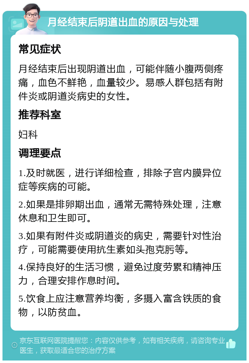 月经结束后阴道出血的原因与处理 常见症状 月经结束后出现阴道出血，可能伴随小腹两侧疼痛，血色不鲜艳，血量较少。易感人群包括有附件炎或阴道炎病史的女性。 推荐科室 妇科 调理要点 1.及时就医，进行详细检查，排除子宫内膜异位症等疾病的可能。 2.如果是排卵期出血，通常无需特殊处理，注意休息和卫生即可。 3.如果有附件炎或阴道炎的病史，需要针对性治疗，可能需要使用抗生素如头孢克肟等。 4.保持良好的生活习惯，避免过度劳累和精神压力，合理安排作息时间。 5.饮食上应注意营养均衡，多摄入富含铁质的食物，以防贫血。