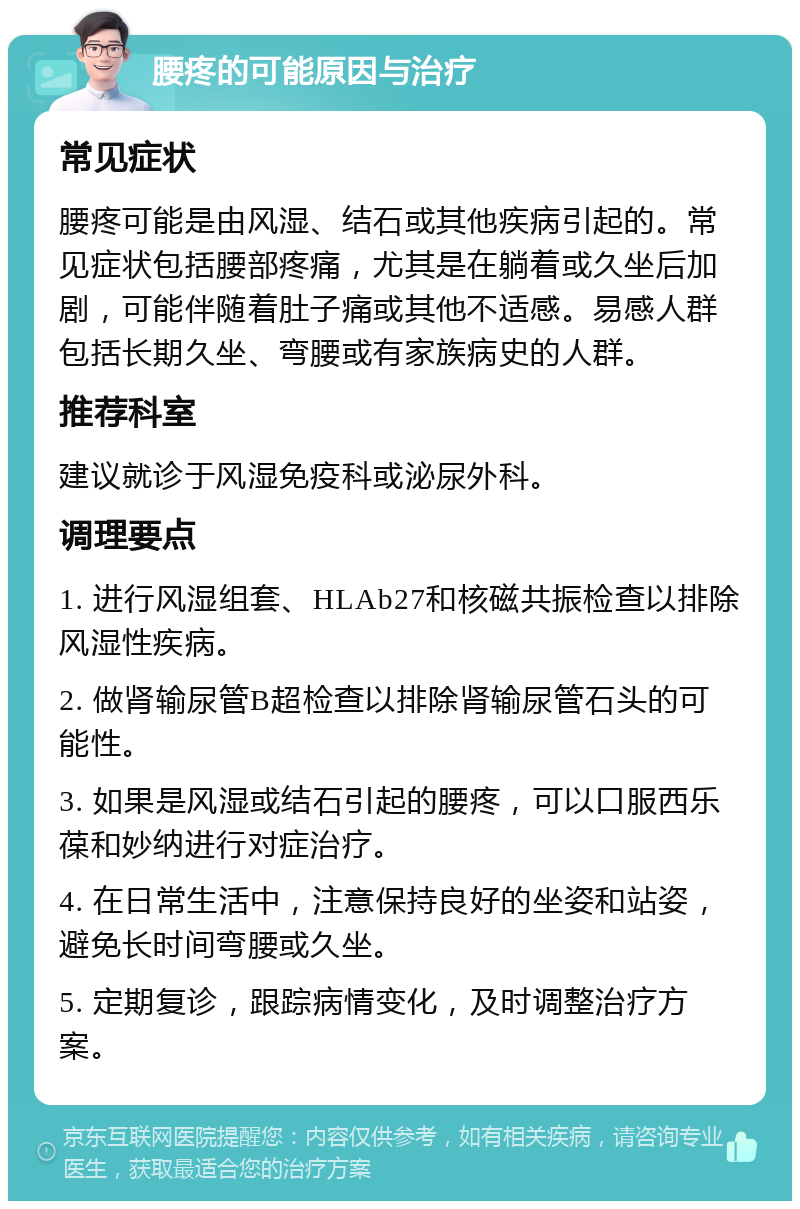 腰疼的可能原因与治疗 常见症状 腰疼可能是由风湿、结石或其他疾病引起的。常见症状包括腰部疼痛，尤其是在躺着或久坐后加剧，可能伴随着肚子痛或其他不适感。易感人群包括长期久坐、弯腰或有家族病史的人群。 推荐科室 建议就诊于风湿免疫科或泌尿外科。 调理要点 1. 进行风湿组套、HLAb27和核磁共振检查以排除风湿性疾病。 2. 做肾输尿管B超检查以排除肾输尿管石头的可能性。 3. 如果是风湿或结石引起的腰疼，可以口服西乐葆和妙纳进行对症治疗。 4. 在日常生活中，注意保持良好的坐姿和站姿，避免长时间弯腰或久坐。 5. 定期复诊，跟踪病情变化，及时调整治疗方案。