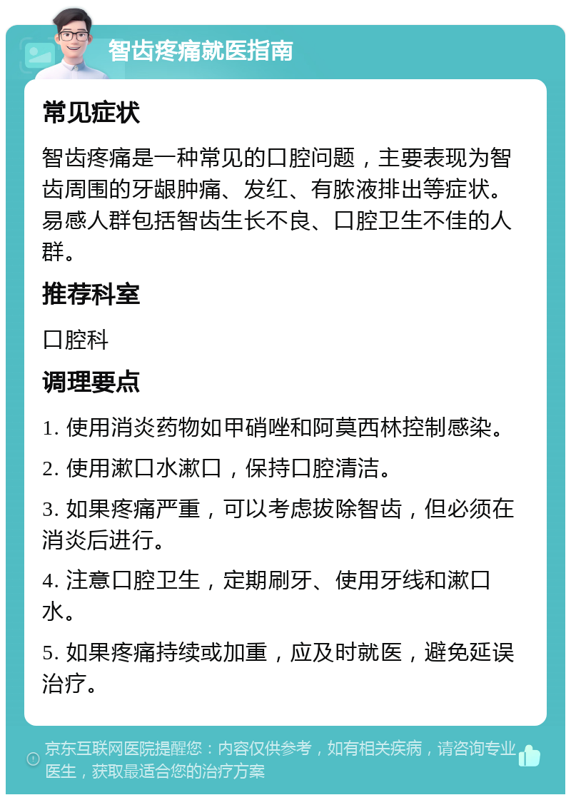 智齿疼痛就医指南 常见症状 智齿疼痛是一种常见的口腔问题，主要表现为智齿周围的牙龈肿痛、发红、有脓液排出等症状。易感人群包括智齿生长不良、口腔卫生不佳的人群。 推荐科室 口腔科 调理要点 1. 使用消炎药物如甲硝唑和阿莫西林控制感染。 2. 使用漱口水漱口，保持口腔清洁。 3. 如果疼痛严重，可以考虑拔除智齿，但必须在消炎后进行。 4. 注意口腔卫生，定期刷牙、使用牙线和漱口水。 5. 如果疼痛持续或加重，应及时就医，避免延误治疗。