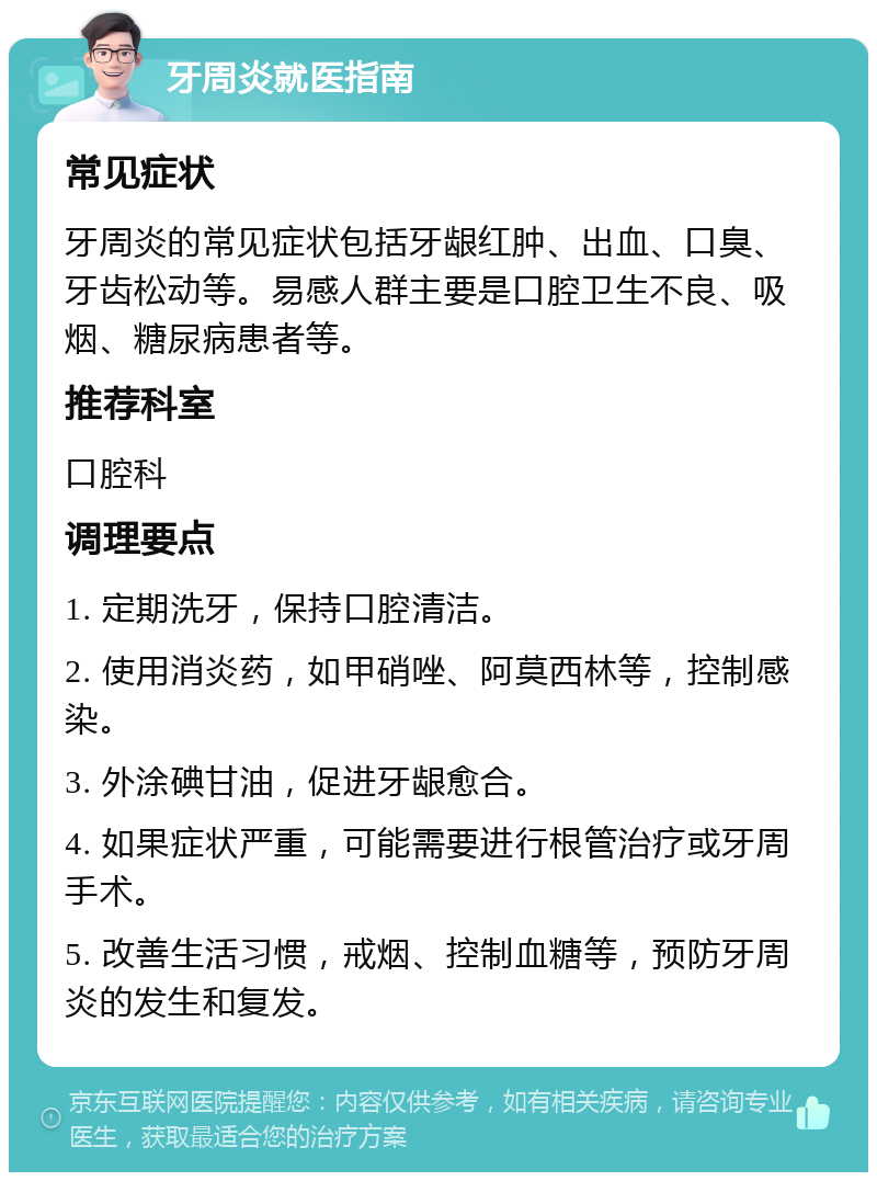 牙周炎就医指南 常见症状 牙周炎的常见症状包括牙龈红肿、出血、口臭、牙齿松动等。易感人群主要是口腔卫生不良、吸烟、糖尿病患者等。 推荐科室 口腔科 调理要点 1. 定期洗牙，保持口腔清洁。 2. 使用消炎药，如甲硝唑、阿莫西林等，控制感染。 3. 外涂碘甘油，促进牙龈愈合。 4. 如果症状严重，可能需要进行根管治疗或牙周手术。 5. 改善生活习惯，戒烟、控制血糖等，预防牙周炎的发生和复发。