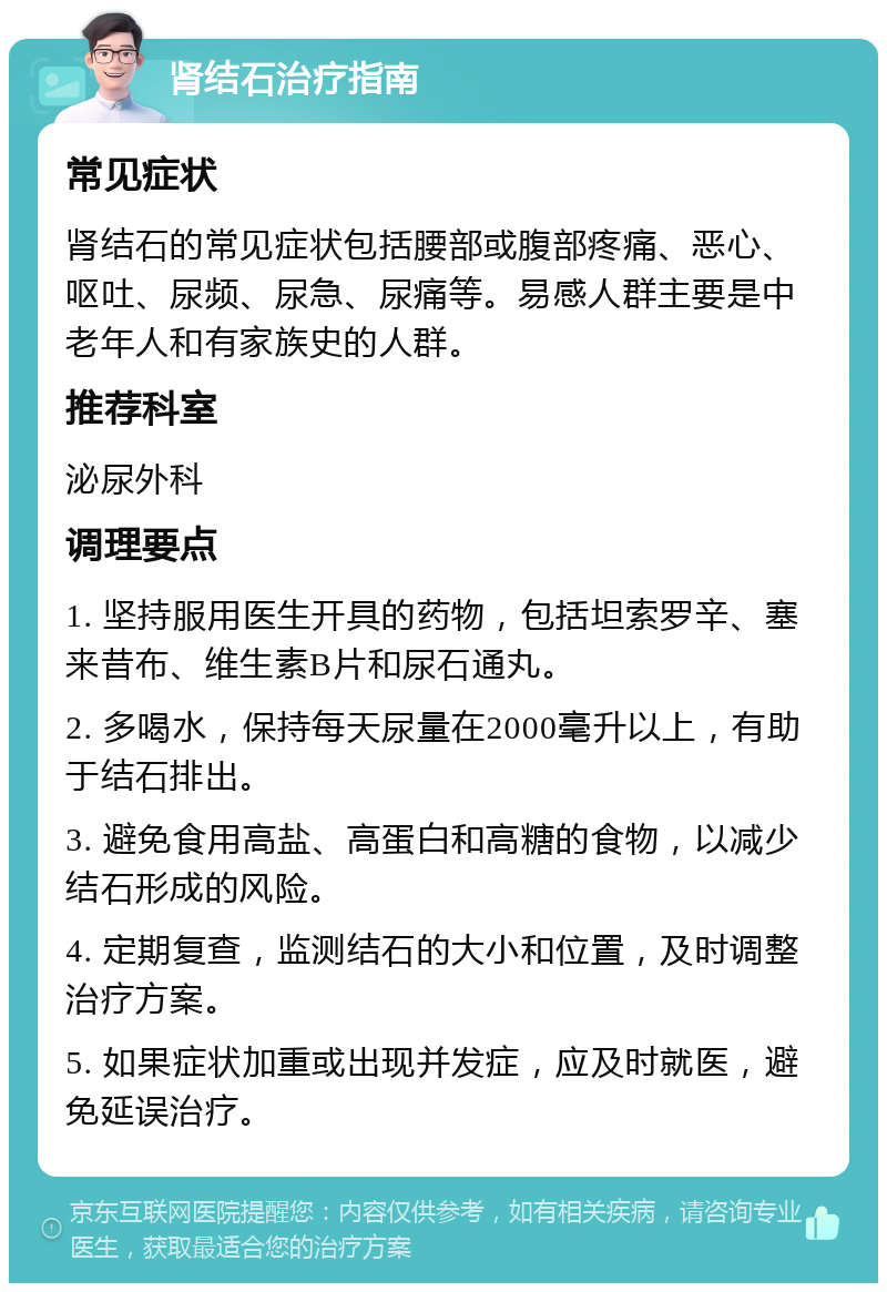 肾结石治疗指南 常见症状 肾结石的常见症状包括腰部或腹部疼痛、恶心、呕吐、尿频、尿急、尿痛等。易感人群主要是中老年人和有家族史的人群。 推荐科室 泌尿外科 调理要点 1. 坚持服用医生开具的药物，包括坦索罗辛、塞来昔布、维生素B片和尿石通丸。 2. 多喝水，保持每天尿量在2000毫升以上，有助于结石排出。 3. 避免食用高盐、高蛋白和高糖的食物，以减少结石形成的风险。 4. 定期复查，监测结石的大小和位置，及时调整治疗方案。 5. 如果症状加重或出现并发症，应及时就医，避免延误治疗。