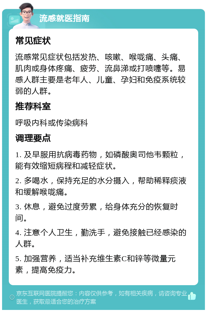 流感就医指南 常见症状 流感常见症状包括发热、咳嗽、喉咙痛、头痛、肌肉或身体疼痛、疲劳、流鼻涕或打喷嚏等。易感人群主要是老年人、儿童、孕妇和免疫系统较弱的人群。 推荐科室 呼吸内科或传染病科 调理要点 1. 及早服用抗病毒药物，如磷酸奥司他韦颗粒，能有效缩短病程和减轻症状。 2. 多喝水，保持充足的水分摄入，帮助稀释痰液和缓解喉咙痛。 3. 休息，避免过度劳累，给身体充分的恢复时间。 4. 注意个人卫生，勤洗手，避免接触已经感染的人群。 5. 加强营养，适当补充维生素C和锌等微量元素，提高免疫力。