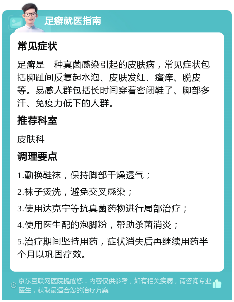 足癣就医指南 常见症状 足癣是一种真菌感染引起的皮肤病，常见症状包括脚趾间反复起水泡、皮肤发红、瘙痒、脱皮等。易感人群包括长时间穿着密闭鞋子、脚部多汗、免疫力低下的人群。 推荐科室 皮肤科 调理要点 1.勤换鞋袜，保持脚部干燥透气； 2.袜子烫洗，避免交叉感染； 3.使用达克宁等抗真菌药物进行局部治疗； 4.使用医生配的泡脚粉，帮助杀菌消炎； 5.治疗期间坚持用药，症状消失后再继续用药半个月以巩固疗效。