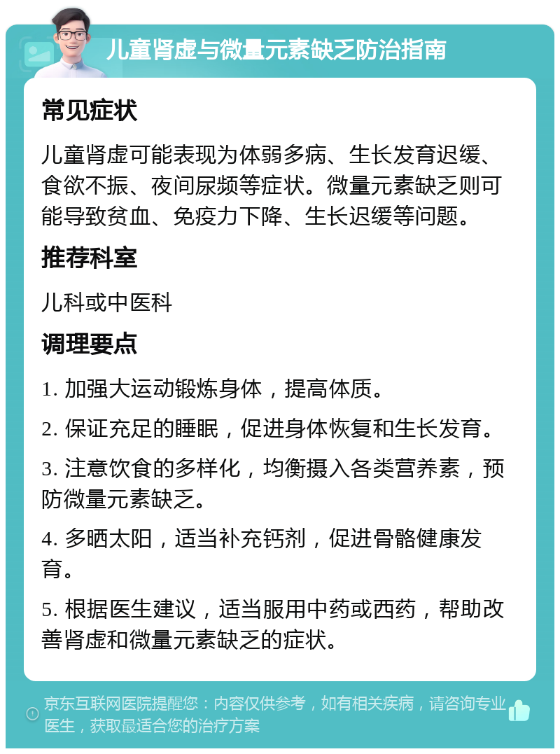 儿童肾虚与微量元素缺乏防治指南 常见症状 儿童肾虚可能表现为体弱多病、生长发育迟缓、食欲不振、夜间尿频等症状。微量元素缺乏则可能导致贫血、免疫力下降、生长迟缓等问题。 推荐科室 儿科或中医科 调理要点 1. 加强大运动锻炼身体，提高体质。 2. 保证充足的睡眠，促进身体恢复和生长发育。 3. 注意饮食的多样化，均衡摄入各类营养素，预防微量元素缺乏。 4. 多晒太阳，适当补充钙剂，促进骨骼健康发育。 5. 根据医生建议，适当服用中药或西药，帮助改善肾虚和微量元素缺乏的症状。