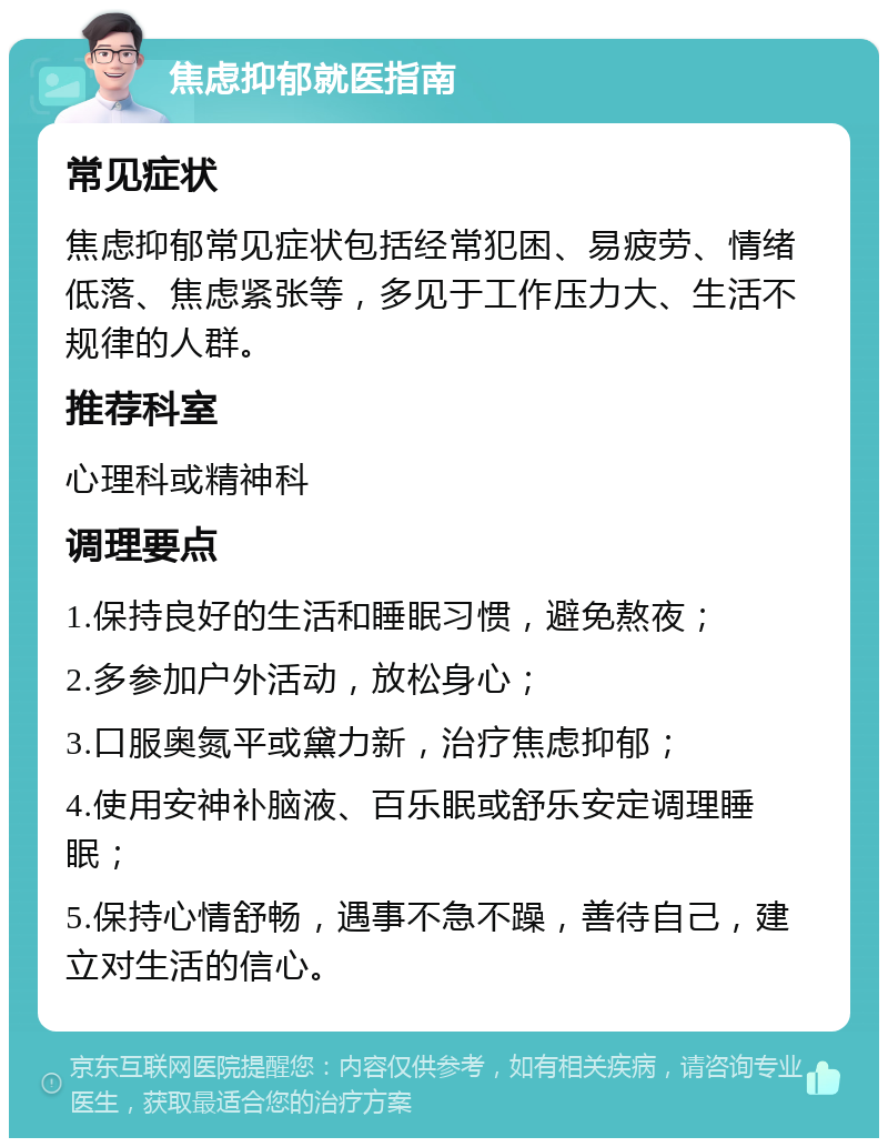 焦虑抑郁就医指南 常见症状 焦虑抑郁常见症状包括经常犯困、易疲劳、情绪低落、焦虑紧张等，多见于工作压力大、生活不规律的人群。 推荐科室 心理科或精神科 调理要点 1.保持良好的生活和睡眠习惯，避免熬夜； 2.多参加户外活动，放松身心； 3.口服奥氮平或黛力新，治疗焦虑抑郁； 4.使用安神补脑液、百乐眠或舒乐安定调理睡眠； 5.保持心情舒畅，遇事不急不躁，善待自己，建立对生活的信心。