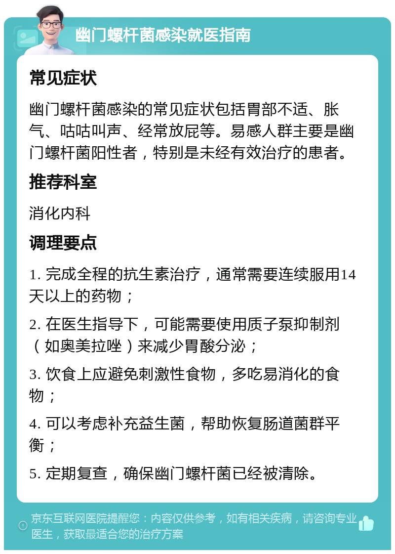 幽门螺杆菌感染就医指南 常见症状 幽门螺杆菌感染的常见症状包括胃部不适、胀气、咕咕叫声、经常放屁等。易感人群主要是幽门螺杆菌阳性者，特别是未经有效治疗的患者。 推荐科室 消化内科 调理要点 1. 完成全程的抗生素治疗，通常需要连续服用14天以上的药物； 2. 在医生指导下，可能需要使用质子泵抑制剂（如奥美拉唑）来减少胃酸分泌； 3. 饮食上应避免刺激性食物，多吃易消化的食物； 4. 可以考虑补充益生菌，帮助恢复肠道菌群平衡； 5. 定期复查，确保幽门螺杆菌已经被清除。