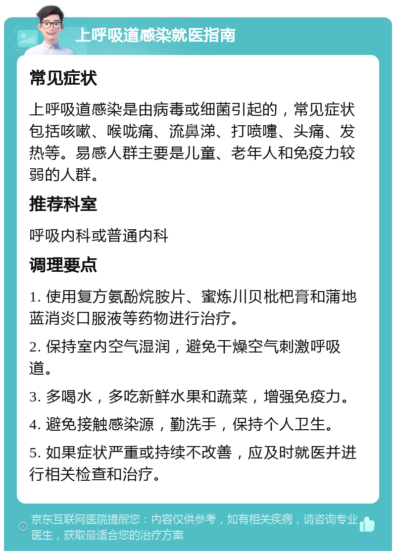 上呼吸道感染就医指南 常见症状 上呼吸道感染是由病毒或细菌引起的，常见症状包括咳嗽、喉咙痛、流鼻涕、打喷嚏、头痛、发热等。易感人群主要是儿童、老年人和免疫力较弱的人群。 推荐科室 呼吸内科或普通内科 调理要点 1. 使用复方氨酚烷胺片、蜜炼川贝枇杷膏和蒲地蓝消炎口服液等药物进行治疗。 2. 保持室内空气湿润，避免干燥空气刺激呼吸道。 3. 多喝水，多吃新鲜水果和蔬菜，增强免疫力。 4. 避免接触感染源，勤洗手，保持个人卫生。 5. 如果症状严重或持续不改善，应及时就医并进行相关检查和治疗。