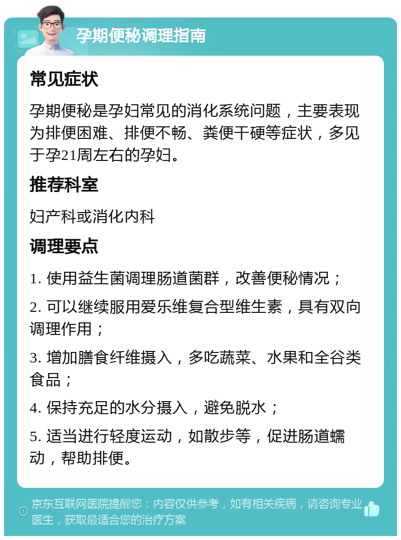 孕期便秘调理指南 常见症状 孕期便秘是孕妇常见的消化系统问题，主要表现为排便困难、排便不畅、粪便干硬等症状，多见于孕21周左右的孕妇。 推荐科室 妇产科或消化内科 调理要点 1. 使用益生菌调理肠道菌群，改善便秘情况； 2. 可以继续服用爱乐维复合型维生素，具有双向调理作用； 3. 增加膳食纤维摄入，多吃蔬菜、水果和全谷类食品； 4. 保持充足的水分摄入，避免脱水； 5. 适当进行轻度运动，如散步等，促进肠道蠕动，帮助排便。