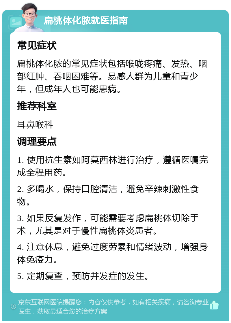 扁桃体化脓就医指南 常见症状 扁桃体化脓的常见症状包括喉咙疼痛、发热、咽部红肿、吞咽困难等。易感人群为儿童和青少年，但成年人也可能患病。 推荐科室 耳鼻喉科 调理要点 1. 使用抗生素如阿莫西林进行治疗，遵循医嘱完成全程用药。 2. 多喝水，保持口腔清洁，避免辛辣刺激性食物。 3. 如果反复发作，可能需要考虑扁桃体切除手术，尤其是对于慢性扁桃体炎患者。 4. 注意休息，避免过度劳累和情绪波动，增强身体免疫力。 5. 定期复查，预防并发症的发生。