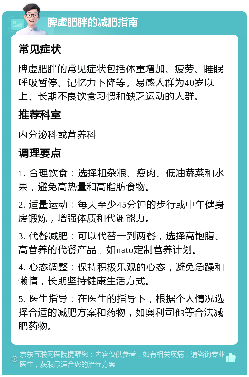 脾虚肥胖的减肥指南 常见症状 脾虚肥胖的常见症状包括体重增加、疲劳、睡眠呼吸暂停、记忆力下降等。易感人群为40岁以上、长期不良饮食习惯和缺乏运动的人群。 推荐科室 内分泌科或营养科 调理要点 1. 合理饮食：选择粗杂粮、瘦肉、低油蔬菜和水果，避免高热量和高脂肪食物。 2. 适量运动：每天至少45分钟的步行或中午健身房锻炼，增强体质和代谢能力。 3. 代餐减肥：可以代替一到两餐，选择高饱腹、高营养的代餐产品，如nato定制营养计划。 4. 心态调整：保持积极乐观的心态，避免急躁和懒惰，长期坚持健康生活方式。 5. 医生指导：在医生的指导下，根据个人情况选择合适的减肥方案和药物，如奥利司他等合法减肥药物。