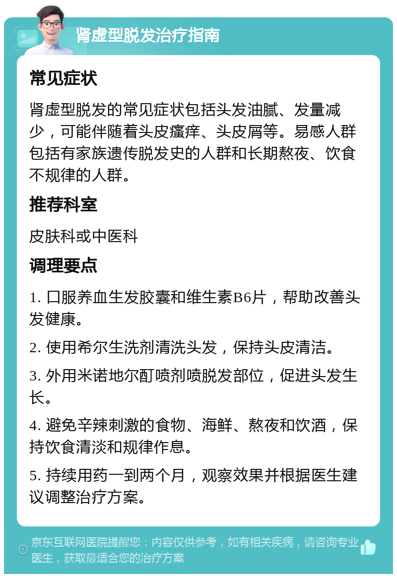 肾虚型脱发治疗指南 常见症状 肾虚型脱发的常见症状包括头发油腻、发量减少，可能伴随着头皮瘙痒、头皮屑等。易感人群包括有家族遗传脱发史的人群和长期熬夜、饮食不规律的人群。 推荐科室 皮肤科或中医科 调理要点 1. 口服养血生发胶囊和维生素B6片，帮助改善头发健康。 2. 使用希尔生洗剂清洗头发，保持头皮清洁。 3. 外用米诺地尔酊喷剂喷脱发部位，促进头发生长。 4. 避免辛辣刺激的食物、海鲜、熬夜和饮酒，保持饮食清淡和规律作息。 5. 持续用药一到两个月，观察效果并根据医生建议调整治疗方案。